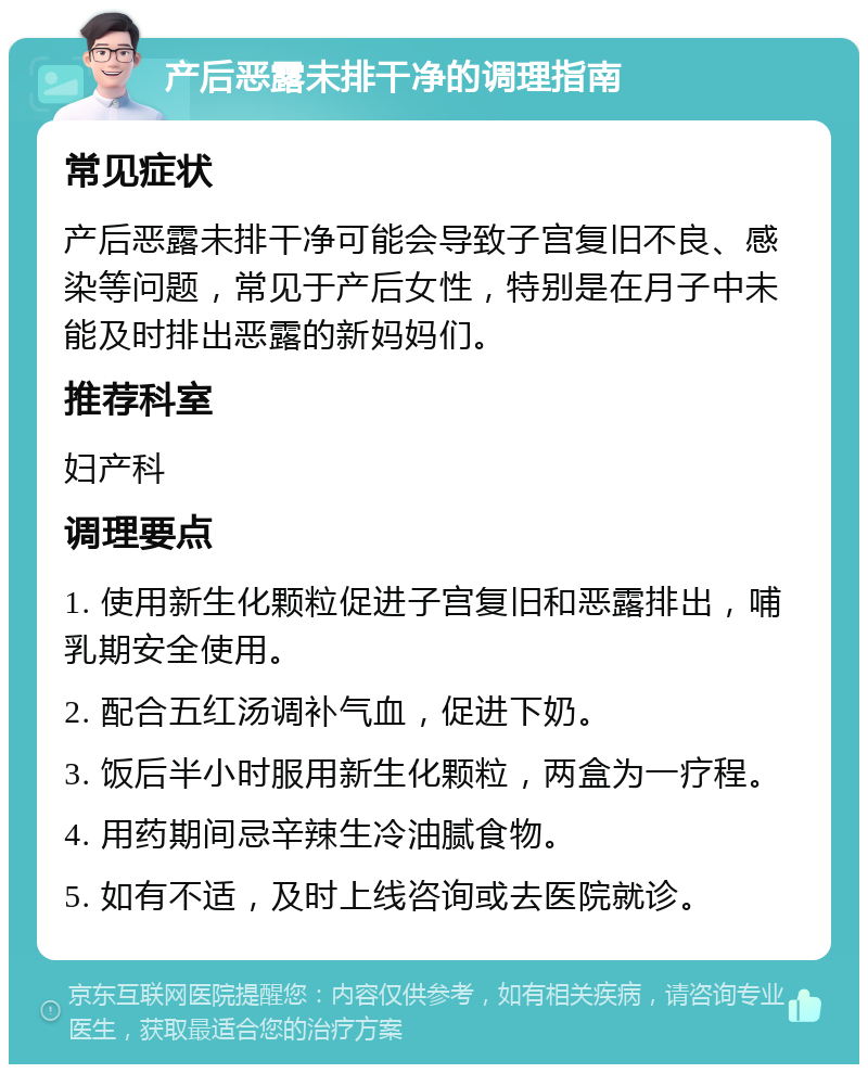 产后恶露未排干净的调理指南 常见症状 产后恶露未排干净可能会导致子宫复旧不良、感染等问题，常见于产后女性，特别是在月子中未能及时排出恶露的新妈妈们。 推荐科室 妇产科 调理要点 1. 使用新生化颗粒促进子宫复旧和恶露排出，哺乳期安全使用。 2. 配合五红汤调补气血，促进下奶。 3. 饭后半小时服用新生化颗粒，两盒为一疗程。 4. 用药期间忌辛辣生冷油腻食物。 5. 如有不适，及时上线咨询或去医院就诊。