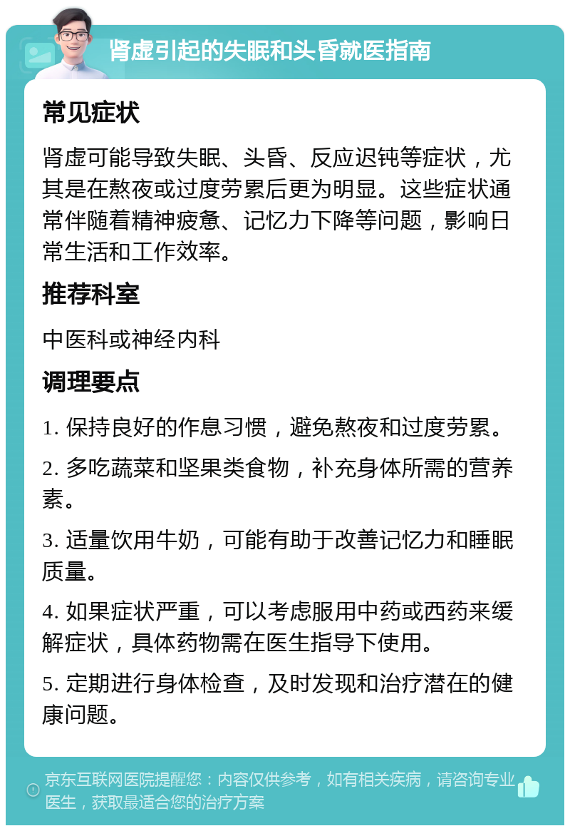 肾虚引起的失眠和头昏就医指南 常见症状 肾虚可能导致失眠、头昏、反应迟钝等症状，尤其是在熬夜或过度劳累后更为明显。这些症状通常伴随着精神疲惫、记忆力下降等问题，影响日常生活和工作效率。 推荐科室 中医科或神经内科 调理要点 1. 保持良好的作息习惯，避免熬夜和过度劳累。 2. 多吃蔬菜和坚果类食物，补充身体所需的营养素。 3. 适量饮用牛奶，可能有助于改善记忆力和睡眠质量。 4. 如果症状严重，可以考虑服用中药或西药来缓解症状，具体药物需在医生指导下使用。 5. 定期进行身体检查，及时发现和治疗潜在的健康问题。