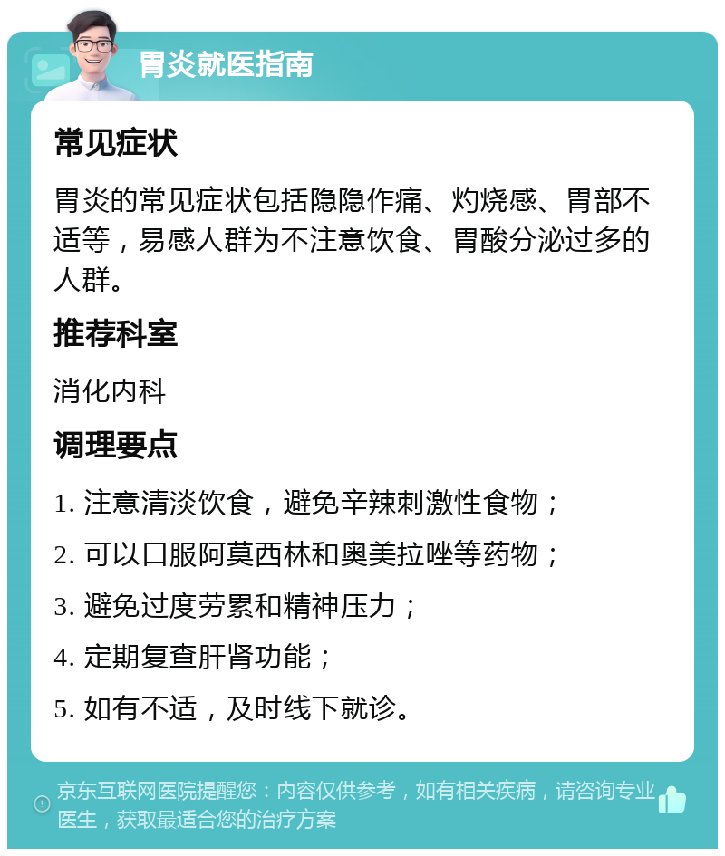 胃炎就医指南 常见症状 胃炎的常见症状包括隐隐作痛、灼烧感、胃部不适等，易感人群为不注意饮食、胃酸分泌过多的人群。 推荐科室 消化内科 调理要点 1. 注意清淡饮食，避免辛辣刺激性食物； 2. 可以口服阿莫西林和奥美拉唑等药物； 3. 避免过度劳累和精神压力； 4. 定期复查肝肾功能； 5. 如有不适，及时线下就诊。