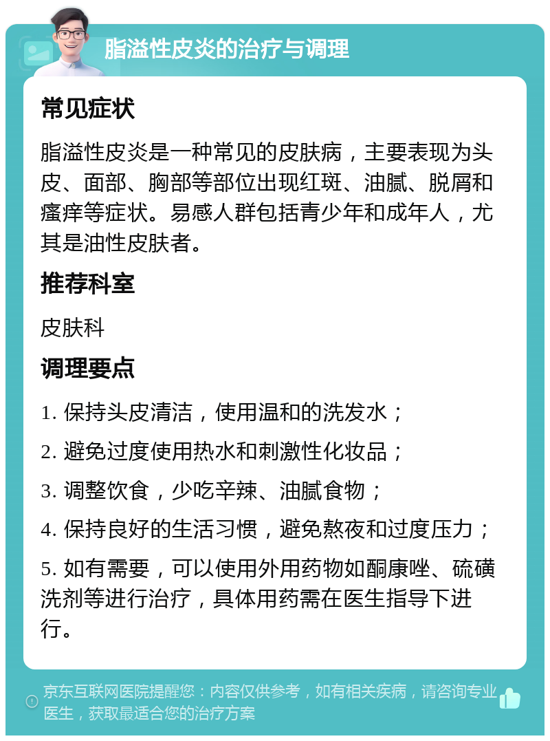 脂溢性皮炎的治疗与调理 常见症状 脂溢性皮炎是一种常见的皮肤病，主要表现为头皮、面部、胸部等部位出现红斑、油腻、脱屑和瘙痒等症状。易感人群包括青少年和成年人，尤其是油性皮肤者。 推荐科室 皮肤科 调理要点 1. 保持头皮清洁，使用温和的洗发水； 2. 避免过度使用热水和刺激性化妆品； 3. 调整饮食，少吃辛辣、油腻食物； 4. 保持良好的生活习惯，避免熬夜和过度压力； 5. 如有需要，可以使用外用药物如酮康唑、硫磺洗剂等进行治疗，具体用药需在医生指导下进行。