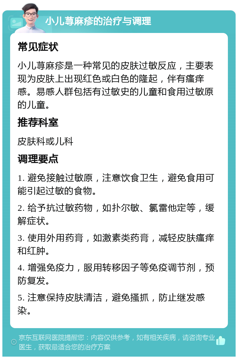 小儿荨麻疹的治疗与调理 常见症状 小儿荨麻疹是一种常见的皮肤过敏反应，主要表现为皮肤上出现红色或白色的隆起，伴有瘙痒感。易感人群包括有过敏史的儿童和食用过敏原的儿童。 推荐科室 皮肤科或儿科 调理要点 1. 避免接触过敏原，注意饮食卫生，避免食用可能引起过敏的食物。 2. 给予抗过敏药物，如扑尔敏、氯雷他定等，缓解症状。 3. 使用外用药膏，如激素类药膏，减轻皮肤瘙痒和红肿。 4. 增强免疫力，服用转移因子等免疫调节剂，预防复发。 5. 注意保持皮肤清洁，避免搔抓，防止继发感染。