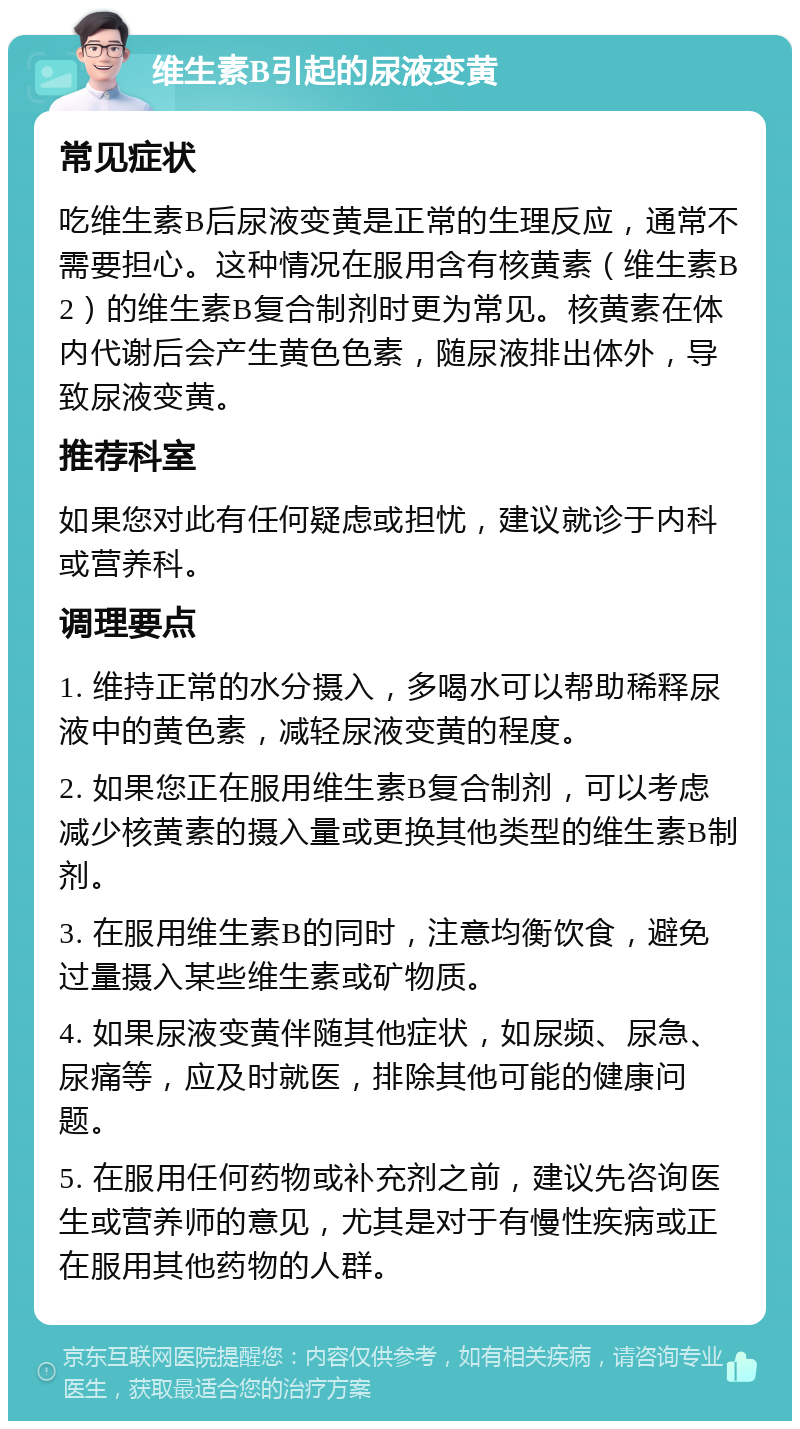 维生素B引起的尿液变黄 常见症状 吃维生素B后尿液变黄是正常的生理反应，通常不需要担心。这种情况在服用含有核黄素（维生素B2）的维生素B复合制剂时更为常见。核黄素在体内代谢后会产生黄色色素，随尿液排出体外，导致尿液变黄。 推荐科室 如果您对此有任何疑虑或担忧，建议就诊于内科或营养科。 调理要点 1. 维持正常的水分摄入，多喝水可以帮助稀释尿液中的黄色素，减轻尿液变黄的程度。 2. 如果您正在服用维生素B复合制剂，可以考虑减少核黄素的摄入量或更换其他类型的维生素B制剂。 3. 在服用维生素B的同时，注意均衡饮食，避免过量摄入某些维生素或矿物质。 4. 如果尿液变黄伴随其他症状，如尿频、尿急、尿痛等，应及时就医，排除其他可能的健康问题。 5. 在服用任何药物或补充剂之前，建议先咨询医生或营养师的意见，尤其是对于有慢性疾病或正在服用其他药物的人群。