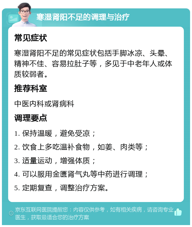 寒湿肾阳不足的调理与治疗 常见症状 寒湿肾阳不足的常见症状包括手脚冰凉、头晕、精神不佳、容易拉肚子等，多见于中老年人或体质较弱者。 推荐科室 中医内科或肾病科 调理要点 1. 保持温暖，避免受凉； 2. 饮食上多吃温补食物，如姜、肉类等； 3. 适量运动，增强体质； 4. 可以服用金匮肾气丸等中药进行调理； 5. 定期复查，调整治疗方案。