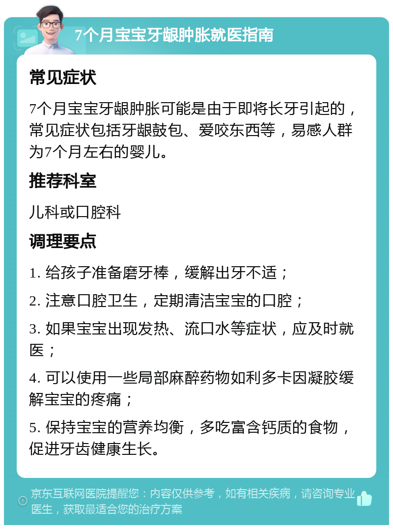 7个月宝宝牙龈肿胀就医指南 常见症状 7个月宝宝牙龈肿胀可能是由于即将长牙引起的，常见症状包括牙龈鼓包、爱咬东西等，易感人群为7个月左右的婴儿。 推荐科室 儿科或口腔科 调理要点 1. 给孩子准备磨牙棒，缓解出牙不适； 2. 注意口腔卫生，定期清洁宝宝的口腔； 3. 如果宝宝出现发热、流口水等症状，应及时就医； 4. 可以使用一些局部麻醉药物如利多卡因凝胶缓解宝宝的疼痛； 5. 保持宝宝的营养均衡，多吃富含钙质的食物，促进牙齿健康生长。