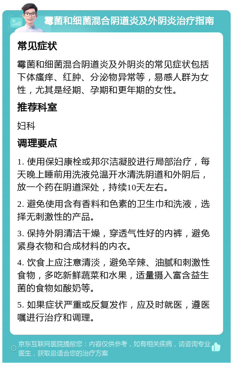 霉菌和细菌混合阴道炎及外阴炎治疗指南 常见症状 霉菌和细菌混合阴道炎及外阴炎的常见症状包括下体瘙痒、红肿、分泌物异常等，易感人群为女性，尤其是经期、孕期和更年期的女性。 推荐科室 妇科 调理要点 1. 使用保妇康栓或邦尔洁凝胶进行局部治疗，每天晚上睡前用洗液兑温开水清洗阴道和外阴后，放一个药在阴道深处，持续10天左右。 2. 避免使用含有香料和色素的卫生巾和洗液，选择无刺激性的产品。 3. 保持外阴清洁干燥，穿透气性好的内裤，避免紧身衣物和合成材料的内衣。 4. 饮食上应注意清淡，避免辛辣、油腻和刺激性食物，多吃新鲜蔬菜和水果，适量摄入富含益生菌的食物如酸奶等。 5. 如果症状严重或反复发作，应及时就医，遵医嘱进行治疗和调理。