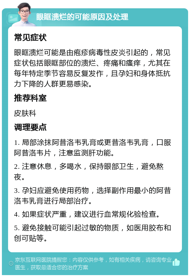 眼眶溃烂的可能原因及处理 常见症状 眼眶溃烂可能是由疱疹病毒性皮炎引起的，常见症状包括眼眶部位的溃烂、疼痛和瘙痒，尤其在每年特定季节容易反复发作，且孕妇和身体抵抗力下降的人群更易感染。 推荐科室 皮肤科 调理要点 1. 局部涂抹阿昔洛韦乳膏或更昔洛韦乳膏，口服阿昔洛韦片，注意监测肝功能。 2. 注意休息，多喝水，保持眼部卫生，避免熬夜。 3. 孕妇应避免使用药物，选择副作用最小的阿昔洛韦乳膏进行局部治疗。 4. 如果症状严重，建议进行血常规化验检查。 5. 避免接触可能引起过敏的物质，如医用胶布和创可贴等。