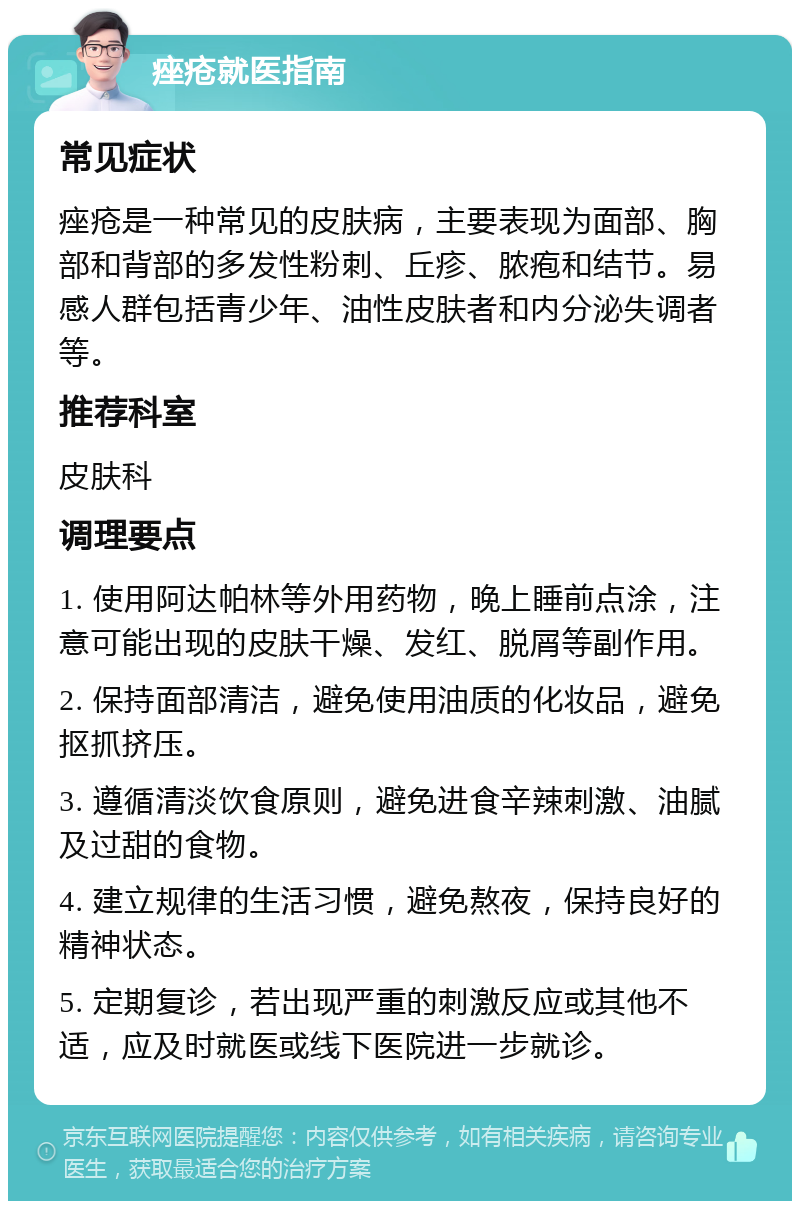 痤疮就医指南 常见症状 痤疮是一种常见的皮肤病，主要表现为面部、胸部和背部的多发性粉刺、丘疹、脓疱和结节。易感人群包括青少年、油性皮肤者和内分泌失调者等。 推荐科室 皮肤科 调理要点 1. 使用阿达帕林等外用药物，晚上睡前点涂，注意可能出现的皮肤干燥、发红、脱屑等副作用。 2. 保持面部清洁，避免使用油质的化妆品，避免抠抓挤压。 3. 遵循清淡饮食原则，避免进食辛辣刺激、油腻及过甜的食物。 4. 建立规律的生活习惯，避免熬夜，保持良好的精神状态。 5. 定期复诊，若出现严重的刺激反应或其他不适，应及时就医或线下医院进一步就诊。