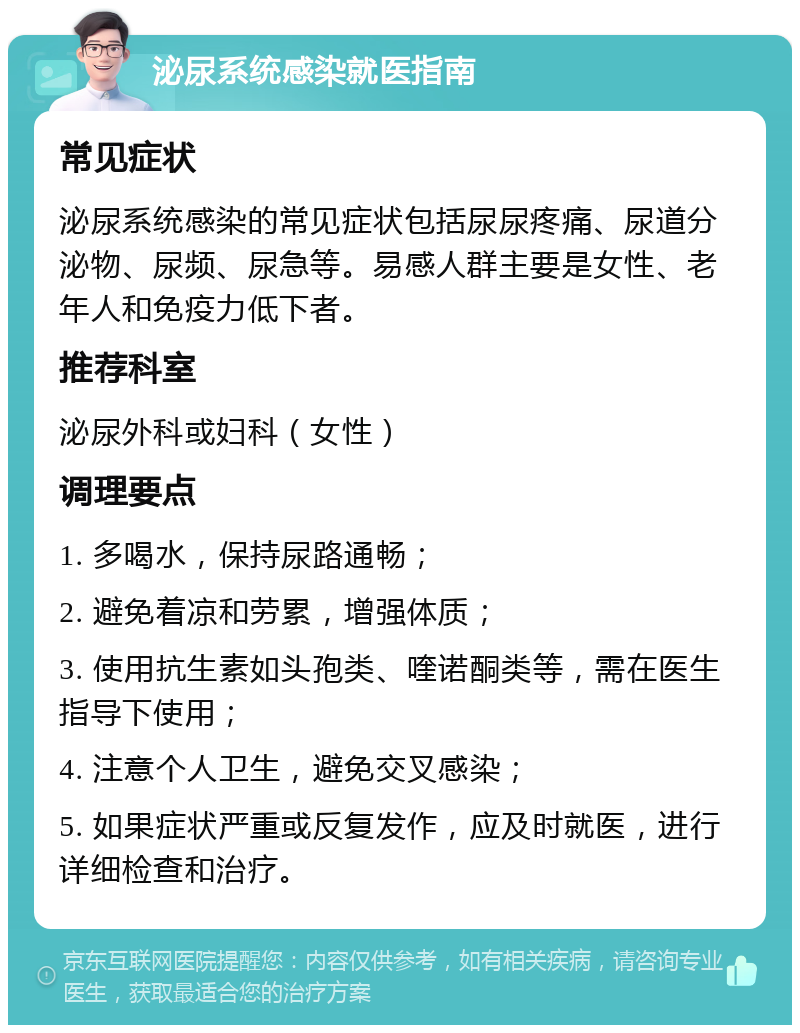 泌尿系统感染就医指南 常见症状 泌尿系统感染的常见症状包括尿尿疼痛、尿道分泌物、尿频、尿急等。易感人群主要是女性、老年人和免疫力低下者。 推荐科室 泌尿外科或妇科（女性） 调理要点 1. 多喝水，保持尿路通畅； 2. 避免着凉和劳累，增强体质； 3. 使用抗生素如头孢类、喹诺酮类等，需在医生指导下使用； 4. 注意个人卫生，避免交叉感染； 5. 如果症状严重或反复发作，应及时就医，进行详细检查和治疗。