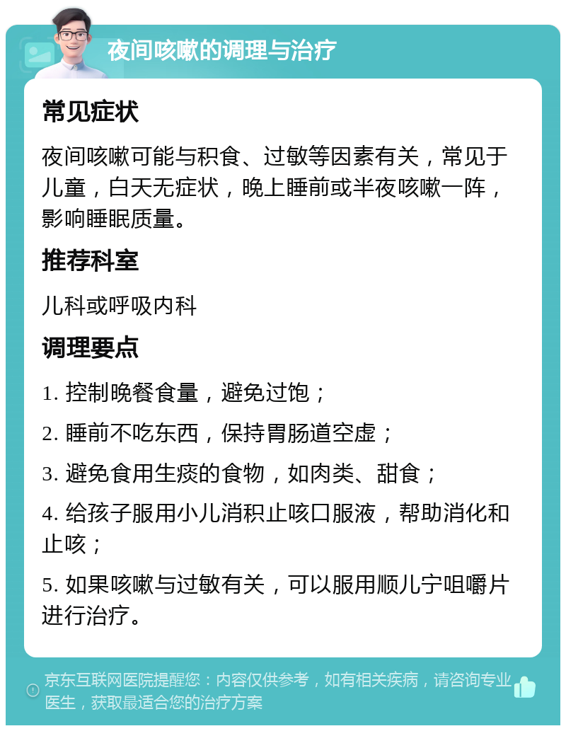 夜间咳嗽的调理与治疗 常见症状 夜间咳嗽可能与积食、过敏等因素有关，常见于儿童，白天无症状，晚上睡前或半夜咳嗽一阵，影响睡眠质量。 推荐科室 儿科或呼吸内科 调理要点 1. 控制晚餐食量，避免过饱； 2. 睡前不吃东西，保持胃肠道空虚； 3. 避免食用生痰的食物，如肉类、甜食； 4. 给孩子服用小儿消积止咳口服液，帮助消化和止咳； 5. 如果咳嗽与过敏有关，可以服用顺儿宁咀嚼片进行治疗。