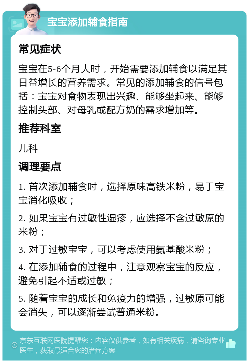 宝宝添加辅食指南 常见症状 宝宝在5-6个月大时，开始需要添加辅食以满足其日益增长的营养需求。常见的添加辅食的信号包括：宝宝对食物表现出兴趣、能够坐起来、能够控制头部、对母乳或配方奶的需求增加等。 推荐科室 儿科 调理要点 1. 首次添加辅食时，选择原味高铁米粉，易于宝宝消化吸收； 2. 如果宝宝有过敏性湿疹，应选择不含过敏原的米粉； 3. 对于过敏宝宝，可以考虑使用氨基酸米粉； 4. 在添加辅食的过程中，注意观察宝宝的反应，避免引起不适或过敏； 5. 随着宝宝的成长和免疫力的增强，过敏原可能会消失，可以逐渐尝试普通米粉。