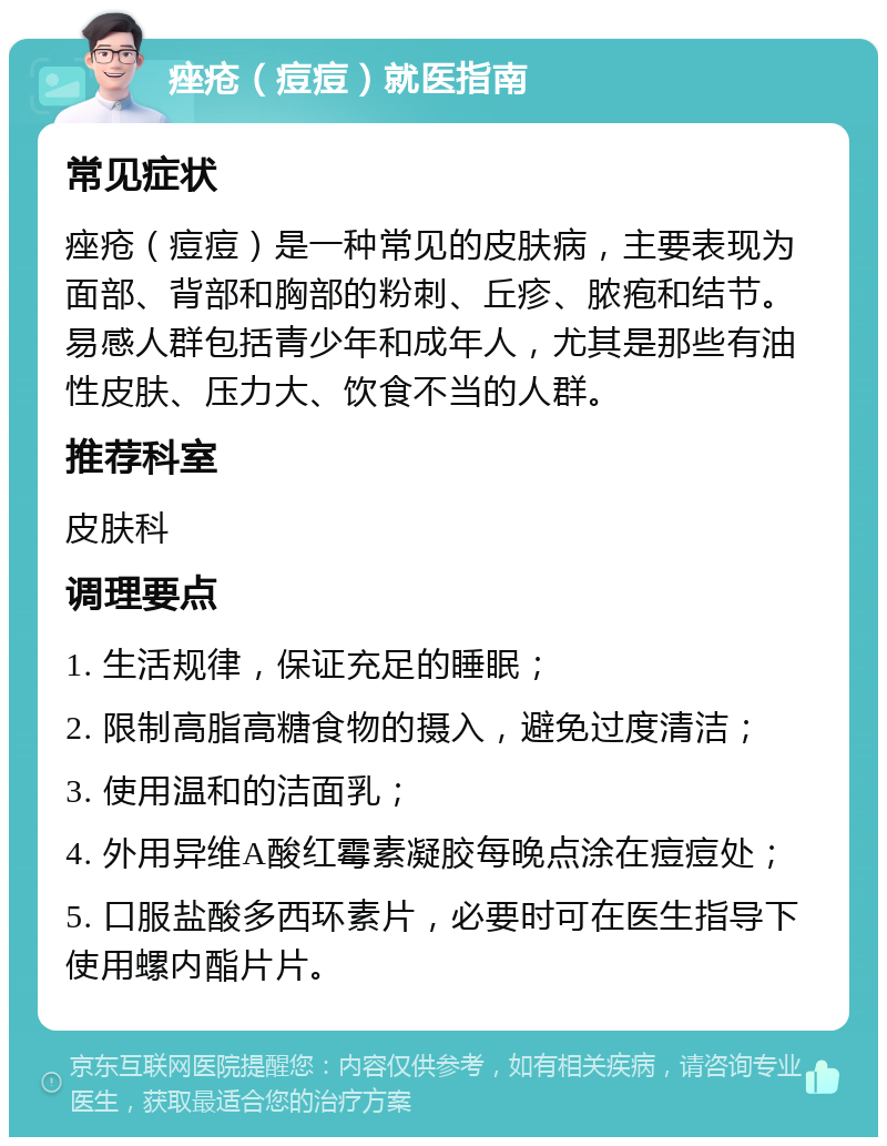 痤疮（痘痘）就医指南 常见症状 痤疮（痘痘）是一种常见的皮肤病，主要表现为面部、背部和胸部的粉刺、丘疹、脓疱和结节。易感人群包括青少年和成年人，尤其是那些有油性皮肤、压力大、饮食不当的人群。 推荐科室 皮肤科 调理要点 1. 生活规律，保证充足的睡眠； 2. 限制高脂高糖食物的摄入，避免过度清洁； 3. 使用温和的洁面乳； 4. 外用异维A酸红霉素凝胶每晚点涂在痘痘处； 5. 口服盐酸多西环素片，必要时可在医生指导下使用螺内酯片片。