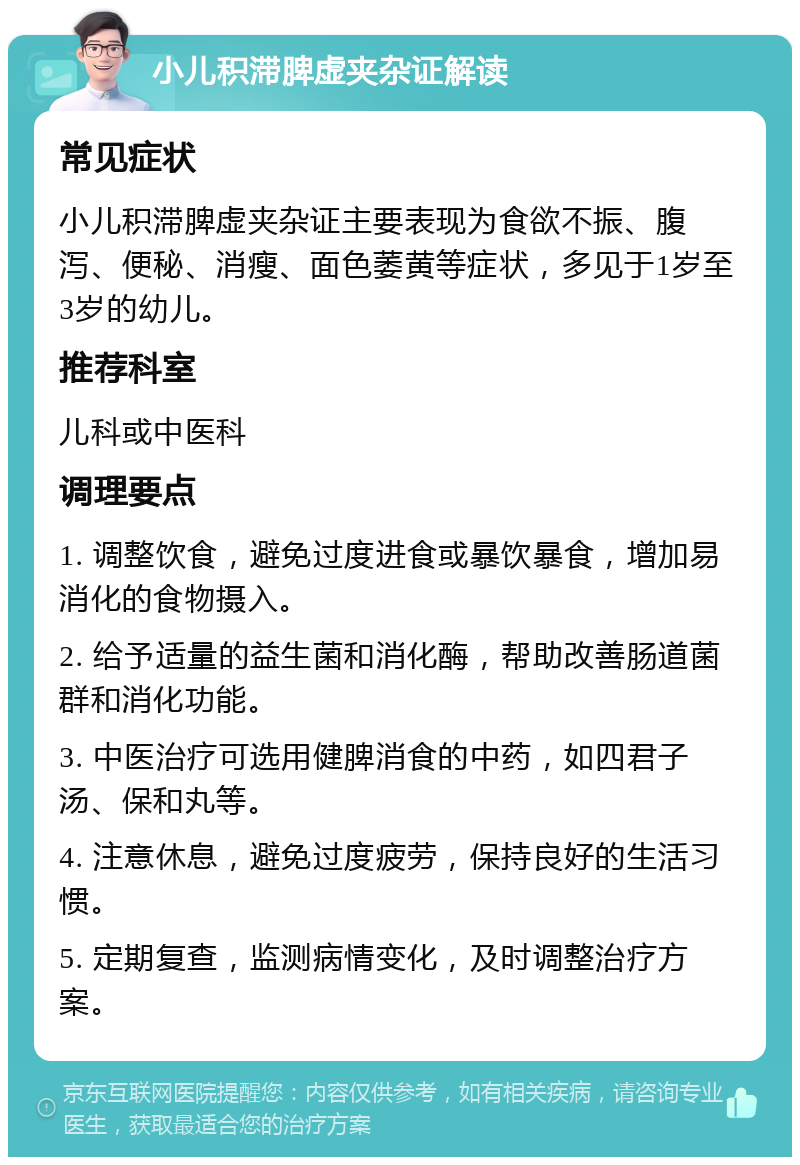 小儿积滞脾虚夹杂证解读 常见症状 小儿积滞脾虚夹杂证主要表现为食欲不振、腹泻、便秘、消瘦、面色萎黄等症状，多见于1岁至3岁的幼儿。 推荐科室 儿科或中医科 调理要点 1. 调整饮食，避免过度进食或暴饮暴食，增加易消化的食物摄入。 2. 给予适量的益生菌和消化酶，帮助改善肠道菌群和消化功能。 3. 中医治疗可选用健脾消食的中药，如四君子汤、保和丸等。 4. 注意休息，避免过度疲劳，保持良好的生活习惯。 5. 定期复查，监测病情变化，及时调整治疗方案。