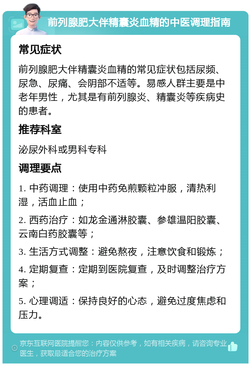 前列腺肥大伴精囊炎血精的中医调理指南 常见症状 前列腺肥大伴精囊炎血精的常见症状包括尿频、尿急、尿痛、会阴部不适等。易感人群主要是中老年男性，尤其是有前列腺炎、精囊炎等疾病史的患者。 推荐科室 泌尿外科或男科专科 调理要点 1. 中药调理：使用中药免煎颗粒冲服，清热利湿，活血止血； 2. 西药治疗：如龙金通淋胶囊、参雄温阳胶囊、云南白药胶囊等； 3. 生活方式调整：避免熬夜，注意饮食和锻炼； 4. 定期复查：定期到医院复查，及时调整治疗方案； 5. 心理调适：保持良好的心态，避免过度焦虑和压力。