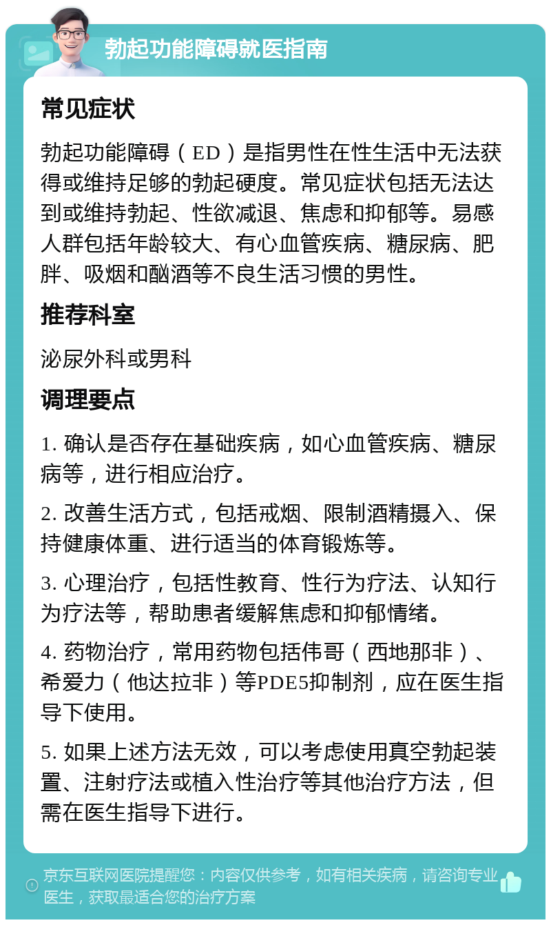 勃起功能障碍就医指南 常见症状 勃起功能障碍（ED）是指男性在性生活中无法获得或维持足够的勃起硬度。常见症状包括无法达到或维持勃起、性欲减退、焦虑和抑郁等。易感人群包括年龄较大、有心血管疾病、糖尿病、肥胖、吸烟和酗酒等不良生活习惯的男性。 推荐科室 泌尿外科或男科 调理要点 1. 确认是否存在基础疾病，如心血管疾病、糖尿病等，进行相应治疗。 2. 改善生活方式，包括戒烟、限制酒精摄入、保持健康体重、进行适当的体育锻炼等。 3. 心理治疗，包括性教育、性行为疗法、认知行为疗法等，帮助患者缓解焦虑和抑郁情绪。 4. 药物治疗，常用药物包括伟哥（西地那非）、希爱力（他达拉非）等PDE5抑制剂，应在医生指导下使用。 5. 如果上述方法无效，可以考虑使用真空勃起装置、注射疗法或植入性治疗等其他治疗方法，但需在医生指导下进行。