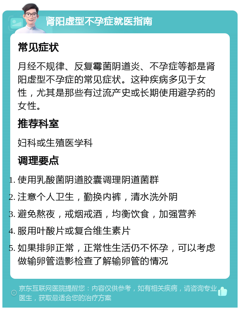 肾阳虚型不孕症就医指南 常见症状 月经不规律、反复霉菌阴道炎、不孕症等都是肾阳虚型不孕症的常见症状。这种疾病多见于女性，尤其是那些有过流产史或长期使用避孕药的女性。 推荐科室 妇科或生殖医学科 调理要点 使用乳酸菌阴道胶囊调理阴道菌群 注意个人卫生，勤换内裤，清水洗外阴 避免熬夜，戒烟戒酒，均衡饮食，加强营养 服用叶酸片或复合维生素片 如果排卵正常，正常性生活仍不怀孕，可以考虑做输卵管造影检查了解输卵管的情况