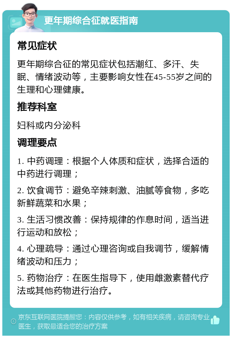 更年期综合征就医指南 常见症状 更年期综合征的常见症状包括潮红、多汗、失眠、情绪波动等，主要影响女性在45-55岁之间的生理和心理健康。 推荐科室 妇科或内分泌科 调理要点 1. 中药调理：根据个人体质和症状，选择合适的中药进行调理； 2. 饮食调节：避免辛辣刺激、油腻等食物，多吃新鲜蔬菜和水果； 3. 生活习惯改善：保持规律的作息时间，适当进行运动和放松； 4. 心理疏导：通过心理咨询或自我调节，缓解情绪波动和压力； 5. 药物治疗：在医生指导下，使用雌激素替代疗法或其他药物进行治疗。