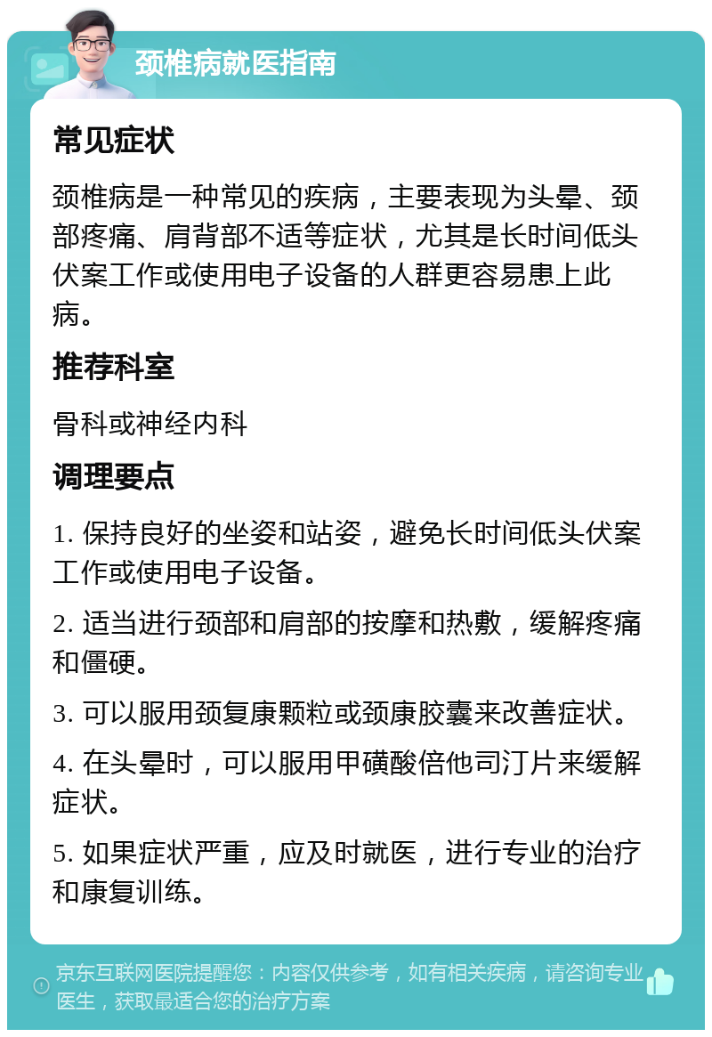 颈椎病就医指南 常见症状 颈椎病是一种常见的疾病，主要表现为头晕、颈部疼痛、肩背部不适等症状，尤其是长时间低头伏案工作或使用电子设备的人群更容易患上此病。 推荐科室 骨科或神经内科 调理要点 1. 保持良好的坐姿和站姿，避免长时间低头伏案工作或使用电子设备。 2. 适当进行颈部和肩部的按摩和热敷，缓解疼痛和僵硬。 3. 可以服用颈复康颗粒或颈康胶囊来改善症状。 4. 在头晕时，可以服用甲磺酸倍他司汀片来缓解症状。 5. 如果症状严重，应及时就医，进行专业的治疗和康复训练。