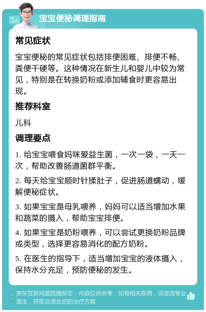 宝宝便秘调理指南 常见症状 宝宝便秘的常见症状包括排便困难、排便不畅、粪便干硬等。这种情况在新生儿和婴儿中较为常见，特别是在转换奶粉或添加辅食时更容易出现。 推荐科室 儿科 调理要点 1. 给宝宝喂食妈咪爱益生菌，一次一袋，一天一次，帮助改善肠道菌群平衡。 2. 每天给宝宝顺时针揉肚子，促进肠道蠕动，缓解便秘症状。 3. 如果宝宝是母乳喂养，妈妈可以适当增加水果和蔬菜的摄入，帮助宝宝排便。 4. 如果宝宝是奶粉喂养，可以尝试更换奶粉品牌或类型，选择更容易消化的配方奶粉。 5. 在医生的指导下，适当增加宝宝的液体摄入，保持水分充足，预防便秘的发生。