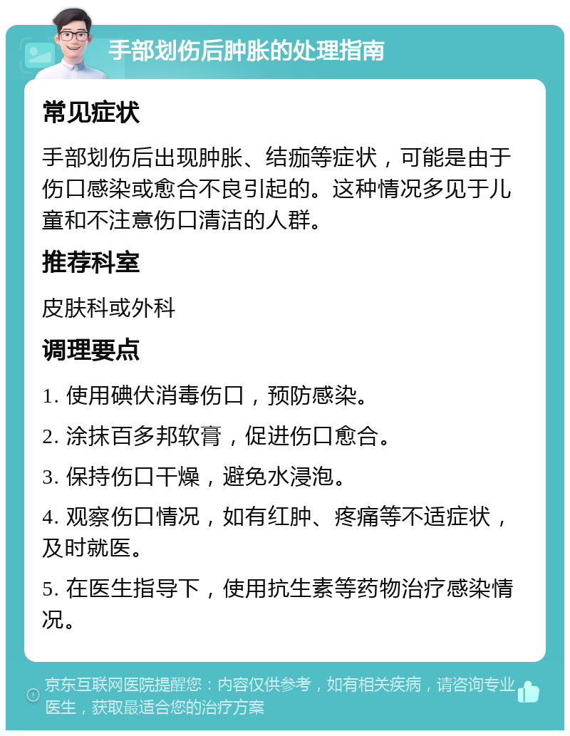 手部划伤后肿胀的处理指南 常见症状 手部划伤后出现肿胀、结痂等症状，可能是由于伤口感染或愈合不良引起的。这种情况多见于儿童和不注意伤口清洁的人群。 推荐科室 皮肤科或外科 调理要点 1. 使用碘伏消毒伤口，预防感染。 2. 涂抹百多邦软膏，促进伤口愈合。 3. 保持伤口干燥，避免水浸泡。 4. 观察伤口情况，如有红肿、疼痛等不适症状，及时就医。 5. 在医生指导下，使用抗生素等药物治疗感染情况。