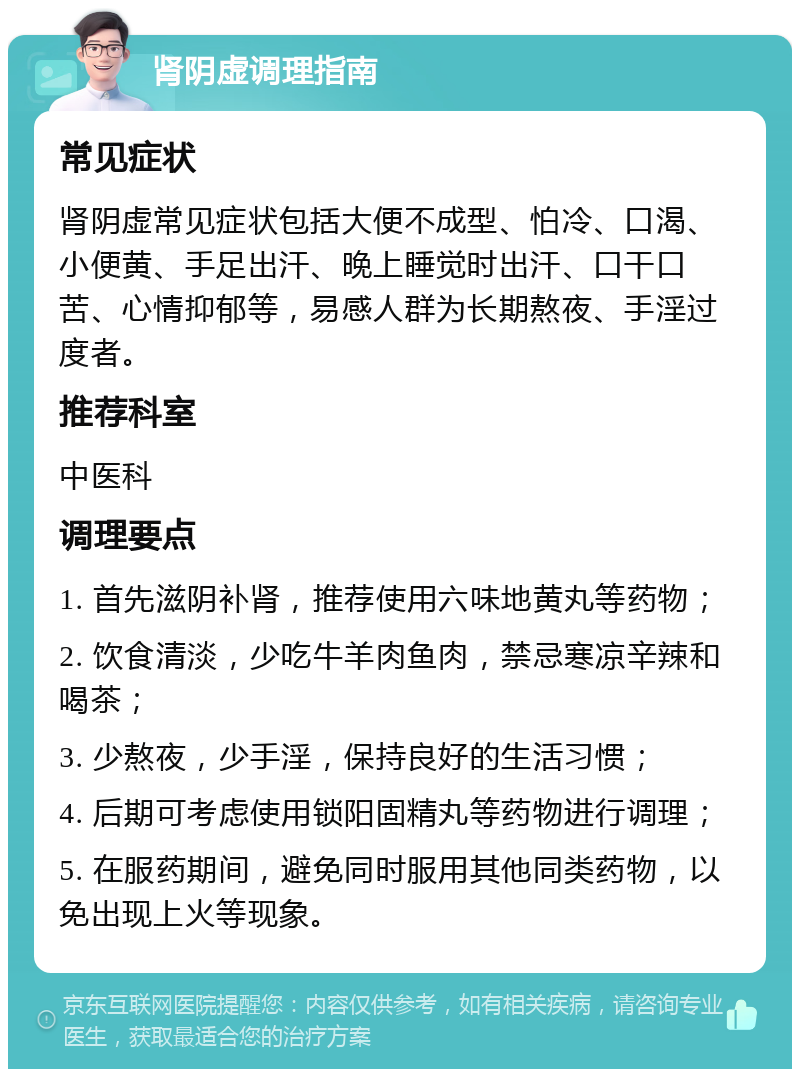 肾阴虚调理指南 常见症状 肾阴虚常见症状包括大便不成型、怕冷、口渴、小便黄、手足出汗、晚上睡觉时出汗、口干口苦、心情抑郁等，易感人群为长期熬夜、手淫过度者。 推荐科室 中医科 调理要点 1. 首先滋阴补肾，推荐使用六味地黄丸等药物； 2. 饮食清淡，少吃牛羊肉鱼肉，禁忌寒凉辛辣和喝茶； 3. 少熬夜，少手淫，保持良好的生活习惯； 4. 后期可考虑使用锁阳固精丸等药物进行调理； 5. 在服药期间，避免同时服用其他同类药物，以免出现上火等现象。