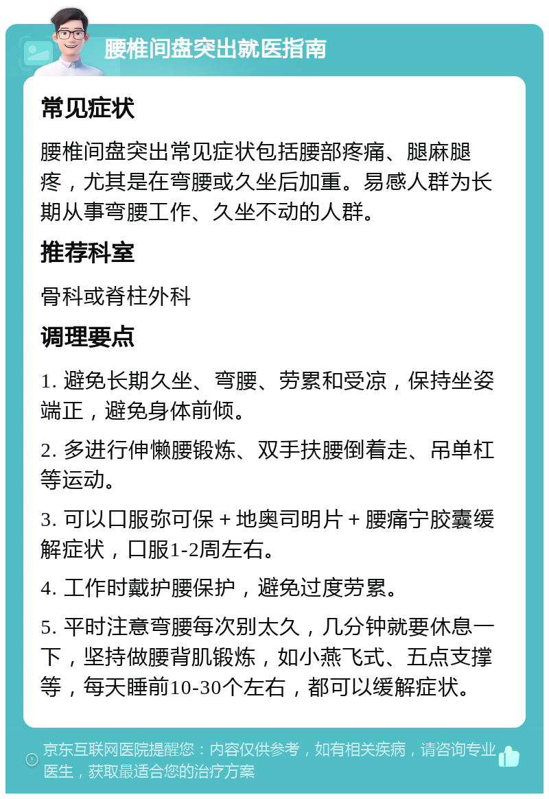 腰椎间盘突出就医指南 常见症状 腰椎间盘突出常见症状包括腰部疼痛、腿麻腿疼，尤其是在弯腰或久坐后加重。易感人群为长期从事弯腰工作、久坐不动的人群。 推荐科室 骨科或脊柱外科 调理要点 1. 避免长期久坐、弯腰、劳累和受凉，保持坐姿端正，避免身体前倾。 2. 多进行伸懒腰锻炼、双手扶腰倒着走、吊单杠等运动。 3. 可以口服弥可保＋地奥司明片＋腰痛宁胶囊缓解症状，口服1-2周左右。 4. 工作时戴护腰保护，避免过度劳累。 5. 平时注意弯腰每次别太久，几分钟就要休息一下，坚持做腰背肌锻炼，如小燕飞式、五点支撑等，每天睡前10-30个左右，都可以缓解症状。