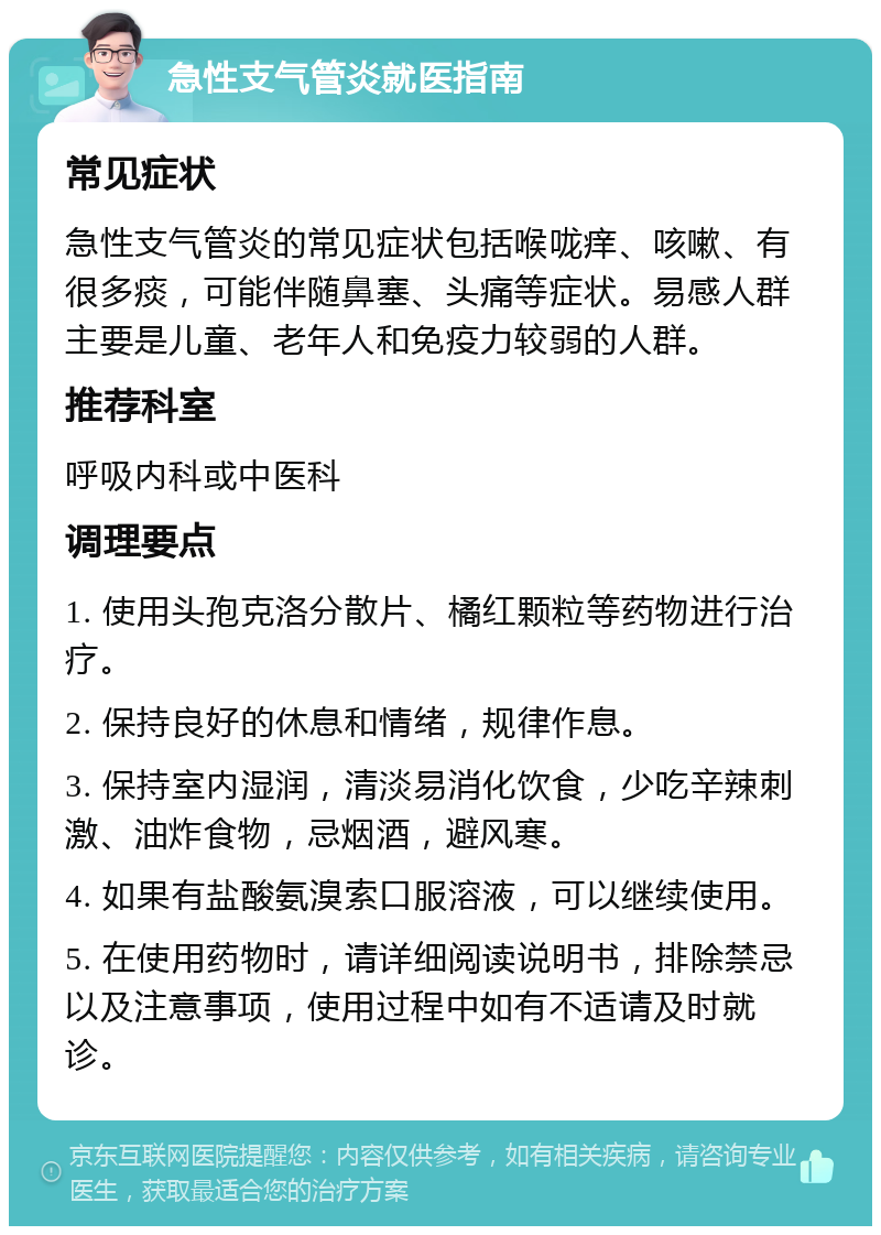 急性支气管炎就医指南 常见症状 急性支气管炎的常见症状包括喉咙痒、咳嗽、有很多痰，可能伴随鼻塞、头痛等症状。易感人群主要是儿童、老年人和免疫力较弱的人群。 推荐科室 呼吸内科或中医科 调理要点 1. 使用头孢克洛分散片、橘红颗粒等药物进行治疗。 2. 保持良好的休息和情绪，规律作息。 3. 保持室内湿润，清淡易消化饮食，少吃辛辣刺激、油炸食物，忌烟酒，避风寒。 4. 如果有盐酸氨溴索口服溶液，可以继续使用。 5. 在使用药物时，请详细阅读说明书，排除禁忌以及注意事项，使用过程中如有不适请及时就诊。