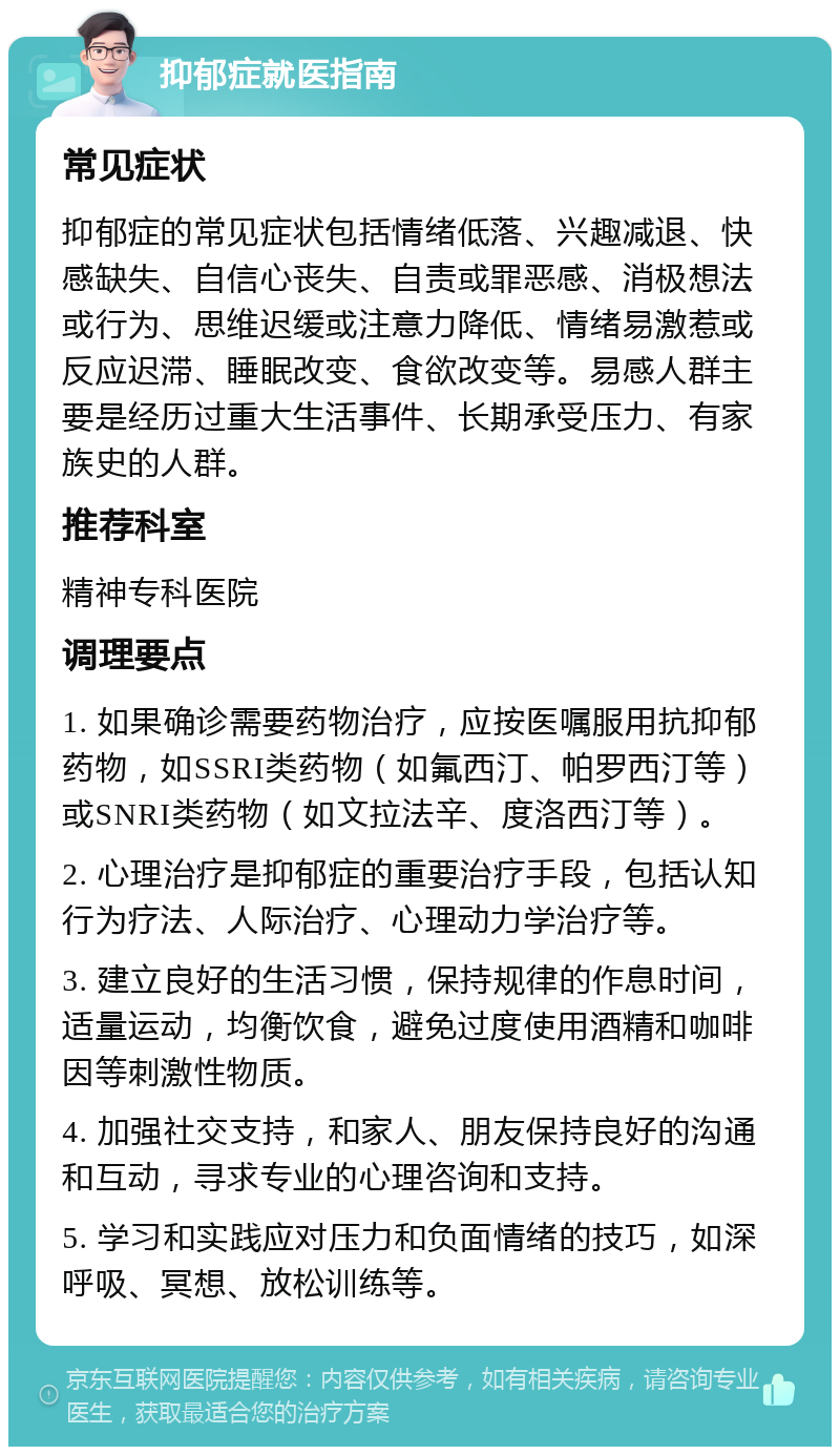 抑郁症就医指南 常见症状 抑郁症的常见症状包括情绪低落、兴趣减退、快感缺失、自信心丧失、自责或罪恶感、消极想法或行为、思维迟缓或注意力降低、情绪易激惹或反应迟滞、睡眠改变、食欲改变等。易感人群主要是经历过重大生活事件、长期承受压力、有家族史的人群。 推荐科室 精神专科医院 调理要点 1. 如果确诊需要药物治疗，应按医嘱服用抗抑郁药物，如SSRI类药物（如氟西汀、帕罗西汀等）或SNRI类药物（如文拉法辛、度洛西汀等）。 2. 心理治疗是抑郁症的重要治疗手段，包括认知行为疗法、人际治疗、心理动力学治疗等。 3. 建立良好的生活习惯，保持规律的作息时间，适量运动，均衡饮食，避免过度使用酒精和咖啡因等刺激性物质。 4. 加强社交支持，和家人、朋友保持良好的沟通和互动，寻求专业的心理咨询和支持。 5. 学习和实践应对压力和负面情绪的技巧，如深呼吸、冥想、放松训练等。