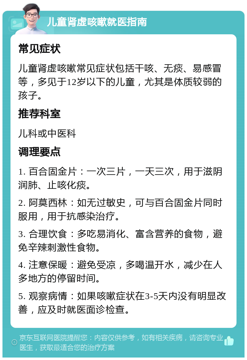 儿童肾虚咳嗽就医指南 常见症状 儿童肾虚咳嗽常见症状包括干咳、无痰、易感冒等，多见于12岁以下的儿童，尤其是体质较弱的孩子。 推荐科室 儿科或中医科 调理要点 1. 百合固金片：一次三片，一天三次，用于滋阴润肺、止咳化痰。 2. 阿莫西林：如无过敏史，可与百合固金片同时服用，用于抗感染治疗。 3. 合理饮食：多吃易消化、富含营养的食物，避免辛辣刺激性食物。 4. 注意保暖：避免受凉，多喝温开水，减少在人多地方的停留时间。 5. 观察病情：如果咳嗽症状在3-5天内没有明显改善，应及时就医面诊检查。