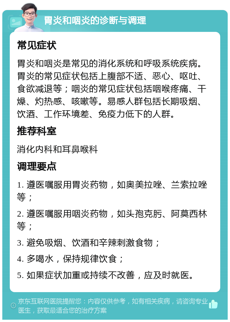 胃炎和咽炎的诊断与调理 常见症状 胃炎和咽炎是常见的消化系统和呼吸系统疾病。胃炎的常见症状包括上腹部不适、恶心、呕吐、食欲减退等；咽炎的常见症状包括咽喉疼痛、干燥、灼热感、咳嗽等。易感人群包括长期吸烟、饮酒、工作环境差、免疫力低下的人群。 推荐科室 消化内科和耳鼻喉科 调理要点 1. 遵医嘱服用胃炎药物，如奥美拉唑、兰索拉唑等； 2. 遵医嘱服用咽炎药物，如头孢克肟、阿莫西林等； 3. 避免吸烟、饮酒和辛辣刺激食物； 4. 多喝水，保持规律饮食； 5. 如果症状加重或持续不改善，应及时就医。