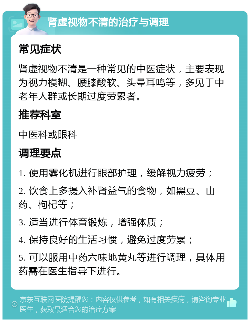 肾虚视物不清的治疗与调理 常见症状 肾虚视物不清是一种常见的中医症状，主要表现为视力模糊、腰膝酸软、头晕耳鸣等，多见于中老年人群或长期过度劳累者。 推荐科室 中医科或眼科 调理要点 1. 使用雾化机进行眼部护理，缓解视力疲劳； 2. 饮食上多摄入补肾益气的食物，如黑豆、山药、枸杞等； 3. 适当进行体育锻炼，增强体质； 4. 保持良好的生活习惯，避免过度劳累； 5. 可以服用中药六味地黄丸等进行调理，具体用药需在医生指导下进行。