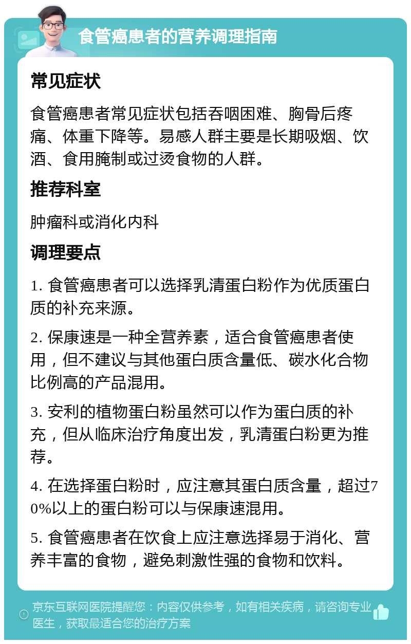 食管癌患者的营养调理指南 常见症状 食管癌患者常见症状包括吞咽困难、胸骨后疼痛、体重下降等。易感人群主要是长期吸烟、饮酒、食用腌制或过烫食物的人群。 推荐科室 肿瘤科或消化内科 调理要点 1. 食管癌患者可以选择乳清蛋白粉作为优质蛋白质的补充来源。 2. 保康速是一种全营养素，适合食管癌患者使用，但不建议与其他蛋白质含量低、碳水化合物比例高的产品混用。 3. 安利的植物蛋白粉虽然可以作为蛋白质的补充，但从临床治疗角度出发，乳清蛋白粉更为推荐。 4. 在选择蛋白粉时，应注意其蛋白质含量，超过70%以上的蛋白粉可以与保康速混用。 5. 食管癌患者在饮食上应注意选择易于消化、营养丰富的食物，避免刺激性强的食物和饮料。