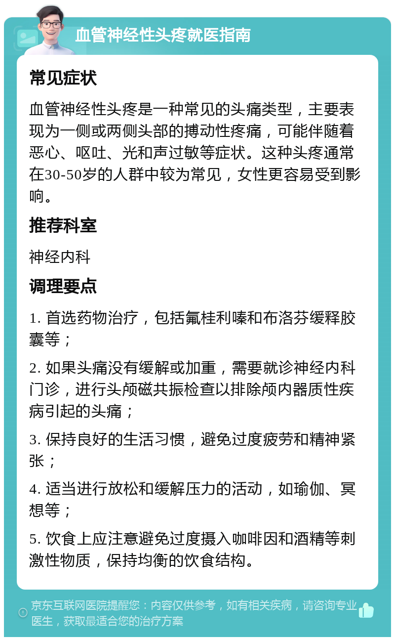 血管神经性头疼就医指南 常见症状 血管神经性头疼是一种常见的头痛类型，主要表现为一侧或两侧头部的搏动性疼痛，可能伴随着恶心、呕吐、光和声过敏等症状。这种头疼通常在30-50岁的人群中较为常见，女性更容易受到影响。 推荐科室 神经内科 调理要点 1. 首选药物治疗，包括氟桂利嗪和布洛芬缓释胶囊等； 2. 如果头痛没有缓解或加重，需要就诊神经内科门诊，进行头颅磁共振检查以排除颅内器质性疾病引起的头痛； 3. 保持良好的生活习惯，避免过度疲劳和精神紧张； 4. 适当进行放松和缓解压力的活动，如瑜伽、冥想等； 5. 饮食上应注意避免过度摄入咖啡因和酒精等刺激性物质，保持均衡的饮食结构。