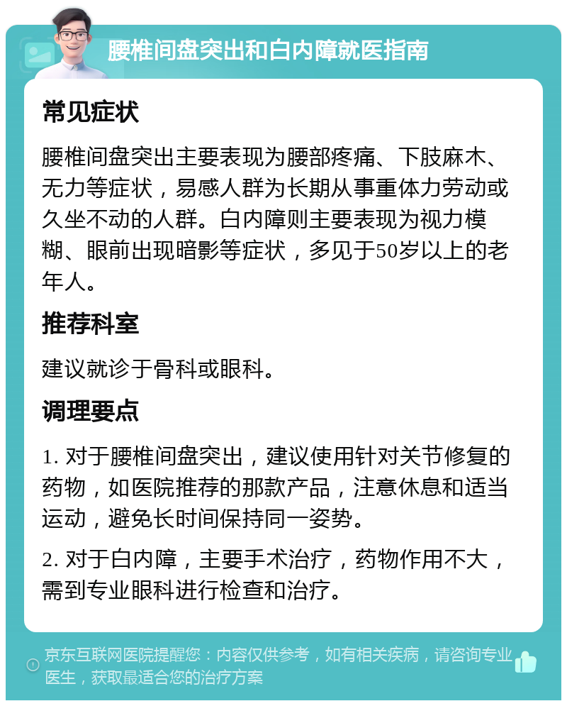 腰椎间盘突出和白内障就医指南 常见症状 腰椎间盘突出主要表现为腰部疼痛、下肢麻木、无力等症状，易感人群为长期从事重体力劳动或久坐不动的人群。白内障则主要表现为视力模糊、眼前出现暗影等症状，多见于50岁以上的老年人。 推荐科室 建议就诊于骨科或眼科。 调理要点 1. 对于腰椎间盘突出，建议使用针对关节修复的药物，如医院推荐的那款产品，注意休息和适当运动，避免长时间保持同一姿势。 2. 对于白内障，主要手术治疗，药物作用不大，需到专业眼科进行检查和治疗。