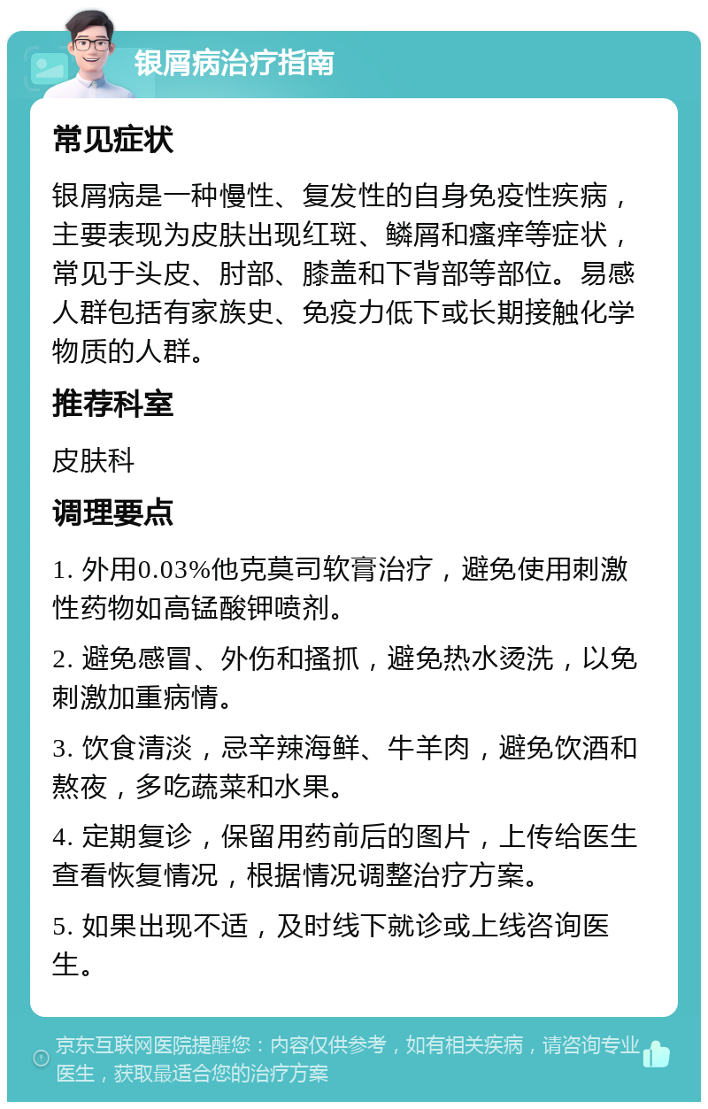 银屑病治疗指南 常见症状 银屑病是一种慢性、复发性的自身免疫性疾病，主要表现为皮肤出现红斑、鳞屑和瘙痒等症状，常见于头皮、肘部、膝盖和下背部等部位。易感人群包括有家族史、免疫力低下或长期接触化学物质的人群。 推荐科室 皮肤科 调理要点 1. 外用0.03%他克莫司软膏治疗，避免使用刺激性药物如高锰酸钾喷剂。 2. 避免感冒、外伤和搔抓，避免热水烫洗，以免刺激加重病情。 3. 饮食清淡，忌辛辣海鲜、牛羊肉，避免饮酒和熬夜，多吃蔬菜和水果。 4. 定期复诊，保留用药前后的图片，上传给医生查看恢复情况，根据情况调整治疗方案。 5. 如果出现不适，及时线下就诊或上线咨询医生。