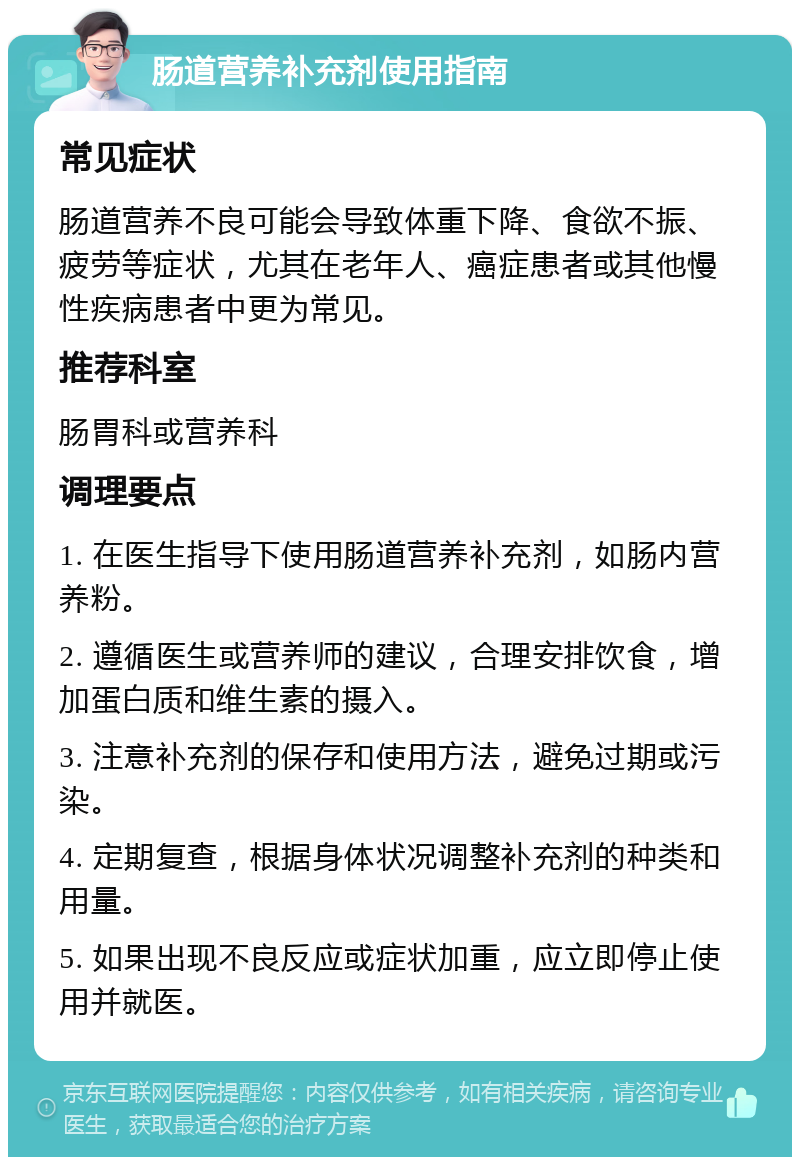 肠道营养补充剂使用指南 常见症状 肠道营养不良可能会导致体重下降、食欲不振、疲劳等症状，尤其在老年人、癌症患者或其他慢性疾病患者中更为常见。 推荐科室 肠胃科或营养科 调理要点 1. 在医生指导下使用肠道营养补充剂，如肠内营养粉。 2. 遵循医生或营养师的建议，合理安排饮食，增加蛋白质和维生素的摄入。 3. 注意补充剂的保存和使用方法，避免过期或污染。 4. 定期复查，根据身体状况调整补充剂的种类和用量。 5. 如果出现不良反应或症状加重，应立即停止使用并就医。