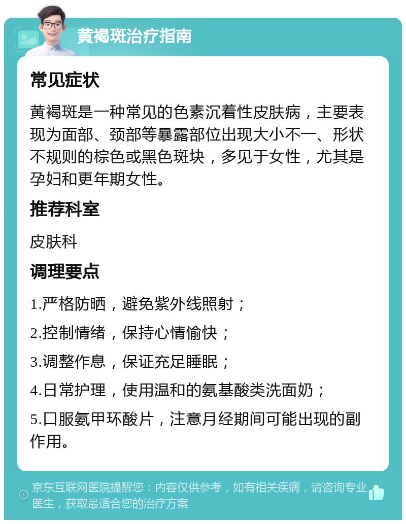 黄褐斑治疗指南 常见症状 黄褐斑是一种常见的色素沉着性皮肤病，主要表现为面部、颈部等暴露部位出现大小不一、形状不规则的棕色或黑色斑块，多见于女性，尤其是孕妇和更年期女性。 推荐科室 皮肤科 调理要点 1.严格防晒，避免紫外线照射； 2.控制情绪，保持心情愉快； 3.调整作息，保证充足睡眠； 4.日常护理，使用温和的氨基酸类洗面奶； 5.口服氨甲环酸片，注意月经期间可能出现的副作用。