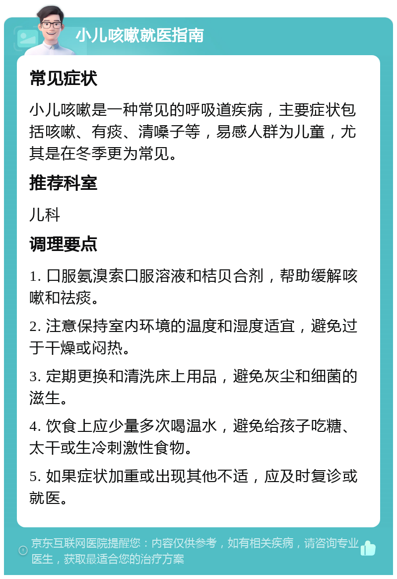 小儿咳嗽就医指南 常见症状 小儿咳嗽是一种常见的呼吸道疾病，主要症状包括咳嗽、有痰、清嗓子等，易感人群为儿童，尤其是在冬季更为常见。 推荐科室 儿科 调理要点 1. 口服氨溴索口服溶液和桔贝合剂，帮助缓解咳嗽和祛痰。 2. 注意保持室内环境的温度和湿度适宜，避免过于干燥或闷热。 3. 定期更换和清洗床上用品，避免灰尘和细菌的滋生。 4. 饮食上应少量多次喝温水，避免给孩子吃糖、太干或生冷刺激性食物。 5. 如果症状加重或出现其他不适，应及时复诊或就医。