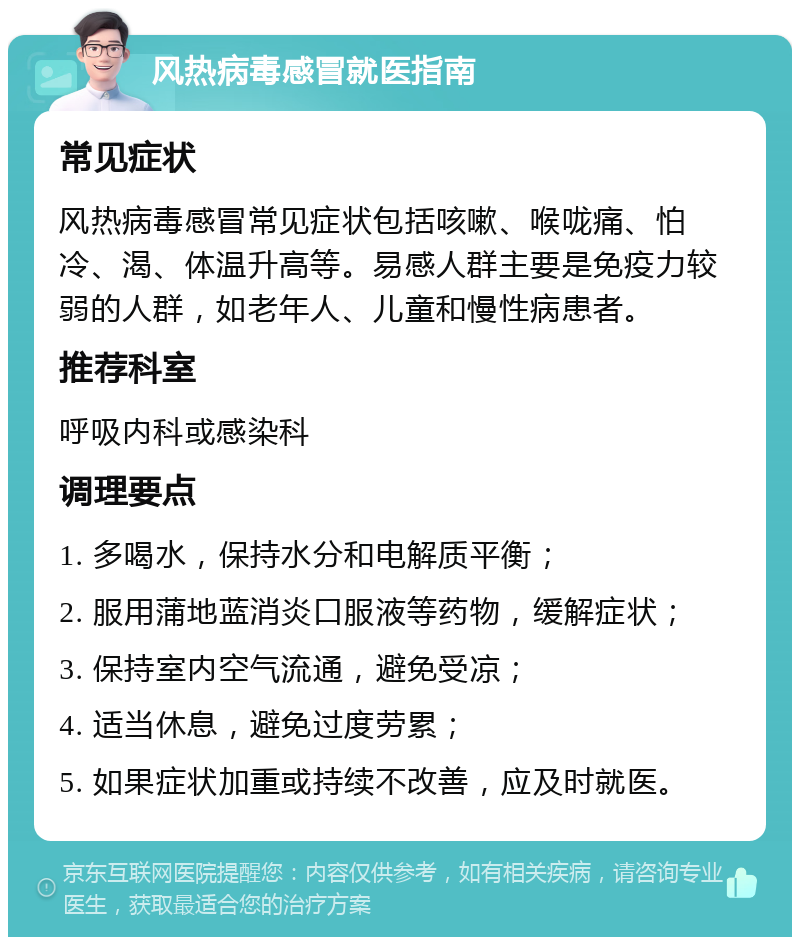 风热病毒感冒就医指南 常见症状 风热病毒感冒常见症状包括咳嗽、喉咙痛、怕冷、渴、体温升高等。易感人群主要是免疫力较弱的人群，如老年人、儿童和慢性病患者。 推荐科室 呼吸内科或感染科 调理要点 1. 多喝水，保持水分和电解质平衡； 2. 服用蒲地蓝消炎口服液等药物，缓解症状； 3. 保持室内空气流通，避免受凉； 4. 适当休息，避免过度劳累； 5. 如果症状加重或持续不改善，应及时就医。