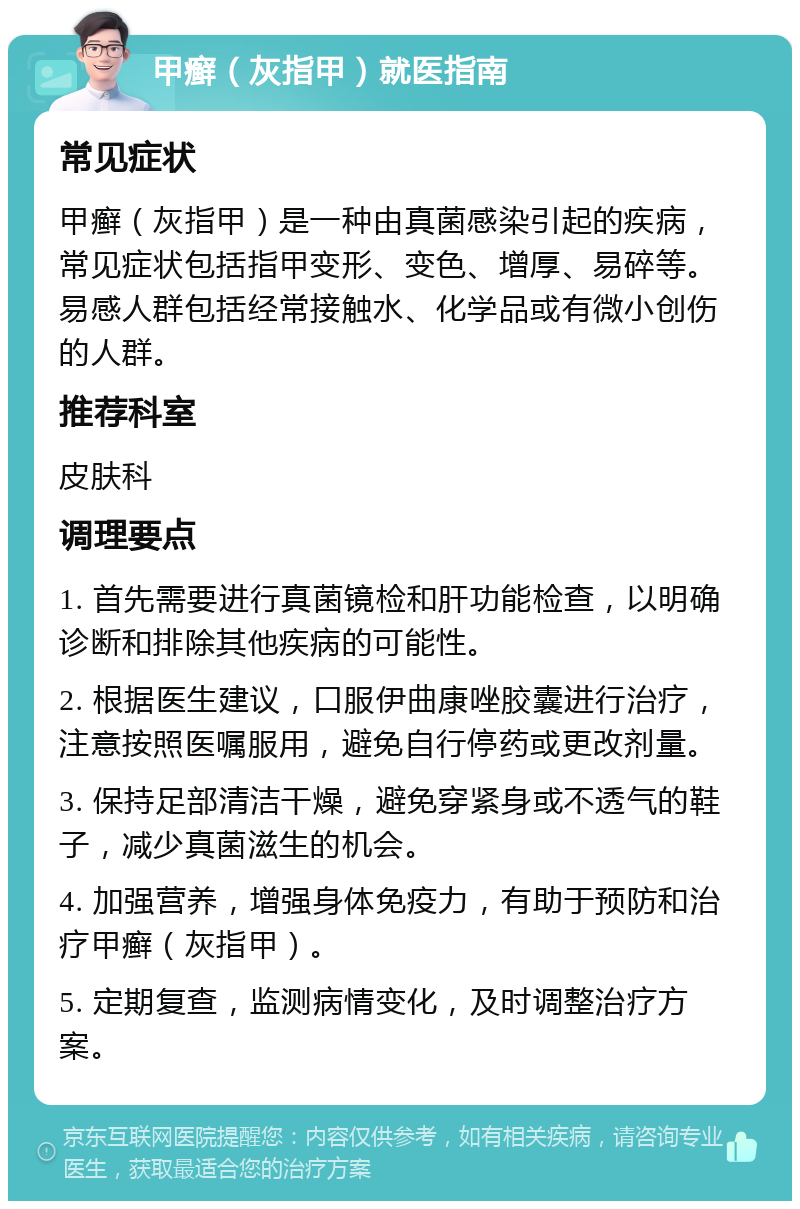 甲癣（灰指甲）就医指南 常见症状 甲癣（灰指甲）是一种由真菌感染引起的疾病，常见症状包括指甲变形、变色、增厚、易碎等。易感人群包括经常接触水、化学品或有微小创伤的人群。 推荐科室 皮肤科 调理要点 1. 首先需要进行真菌镜检和肝功能检查，以明确诊断和排除其他疾病的可能性。 2. 根据医生建议，口服伊曲康唑胶囊进行治疗，注意按照医嘱服用，避免自行停药或更改剂量。 3. 保持足部清洁干燥，避免穿紧身或不透气的鞋子，减少真菌滋生的机会。 4. 加强营养，增强身体免疫力，有助于预防和治疗甲癣（灰指甲）。 5. 定期复查，监测病情变化，及时调整治疗方案。