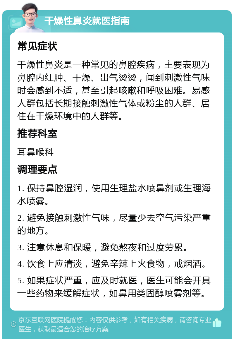 干燥性鼻炎就医指南 常见症状 干燥性鼻炎是一种常见的鼻腔疾病，主要表现为鼻腔内红肿、干燥、出气烫烫，闻到刺激性气味时会感到不适，甚至引起咳嗽和呼吸困难。易感人群包括长期接触刺激性气体或粉尘的人群、居住在干燥环境中的人群等。 推荐科室 耳鼻喉科 调理要点 1. 保持鼻腔湿润，使用生理盐水喷鼻剂或生理海水喷雾。 2. 避免接触刺激性气味，尽量少去空气污染严重的地方。 3. 注意休息和保暖，避免熬夜和过度劳累。 4. 饮食上应清淡，避免辛辣上火食物，戒烟酒。 5. 如果症状严重，应及时就医，医生可能会开具一些药物来缓解症状，如鼻用类固醇喷雾剂等。