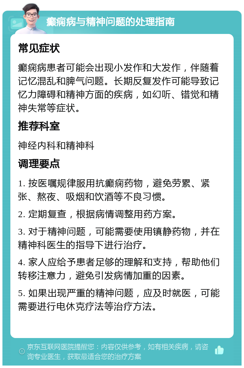 癫痫病与精神问题的处理指南 常见症状 癫痫病患者可能会出现小发作和大发作，伴随着记忆混乱和脾气问题。长期反复发作可能导致记忆力障碍和精神方面的疾病，如幻听、错觉和精神失常等症状。 推荐科室 神经内科和精神科 调理要点 1. 按医嘱规律服用抗癫痫药物，避免劳累、紧张、熬夜、吸烟和饮酒等不良习惯。 2. 定期复查，根据病情调整用药方案。 3. 对于精神问题，可能需要使用镇静药物，并在精神科医生的指导下进行治疗。 4. 家人应给予患者足够的理解和支持，帮助他们转移注意力，避免引发病情加重的因素。 5. 如果出现严重的精神问题，应及时就医，可能需要进行电休克疗法等治疗方法。