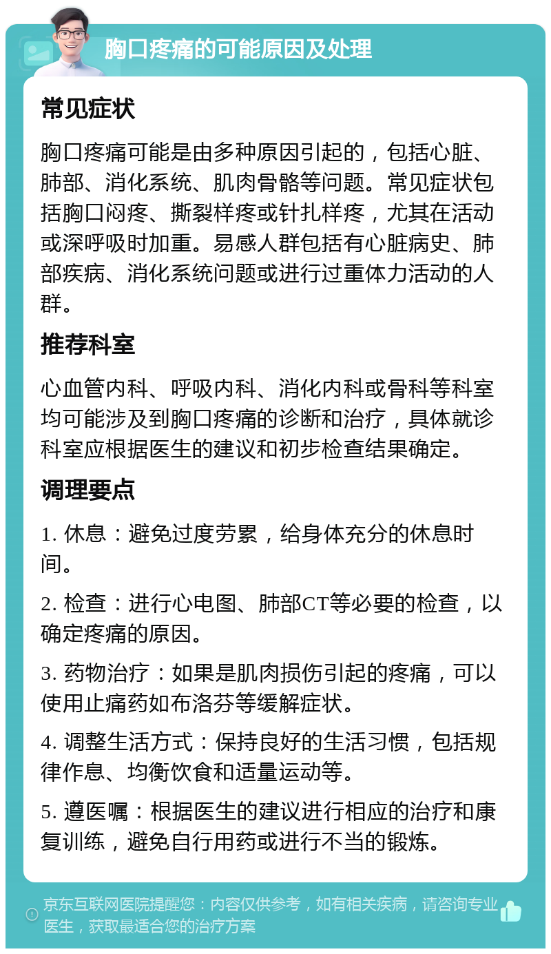 胸口疼痛的可能原因及处理 常见症状 胸口疼痛可能是由多种原因引起的，包括心脏、肺部、消化系统、肌肉骨骼等问题。常见症状包括胸口闷疼、撕裂样疼或针扎样疼，尤其在活动或深呼吸时加重。易感人群包括有心脏病史、肺部疾病、消化系统问题或进行过重体力活动的人群。 推荐科室 心血管内科、呼吸内科、消化内科或骨科等科室均可能涉及到胸口疼痛的诊断和治疗，具体就诊科室应根据医生的建议和初步检查结果确定。 调理要点 1. 休息：避免过度劳累，给身体充分的休息时间。 2. 检查：进行心电图、肺部CT等必要的检查，以确定疼痛的原因。 3. 药物治疗：如果是肌肉损伤引起的疼痛，可以使用止痛药如布洛芬等缓解症状。 4. 调整生活方式：保持良好的生活习惯，包括规律作息、均衡饮食和适量运动等。 5. 遵医嘱：根据医生的建议进行相应的治疗和康复训练，避免自行用药或进行不当的锻炼。