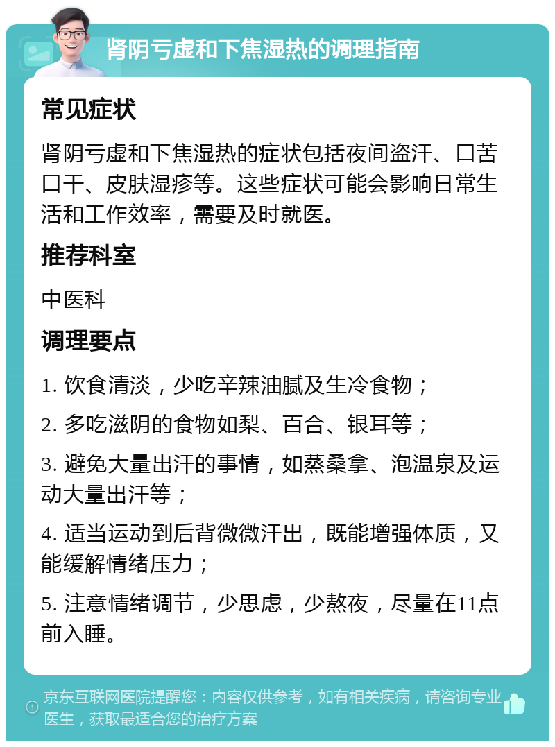 肾阴亏虚和下焦湿热的调理指南 常见症状 肾阴亏虚和下焦湿热的症状包括夜间盗汗、口苦口干、皮肤湿疹等。这些症状可能会影响日常生活和工作效率，需要及时就医。 推荐科室 中医科 调理要点 1. 饮食清淡，少吃辛辣油腻及生冷食物； 2. 多吃滋阴的食物如梨、百合、银耳等； 3. 避免大量出汗的事情，如蒸桑拿、泡温泉及运动大量出汗等； 4. 适当运动到后背微微汗出，既能增强体质，又能缓解情绪压力； 5. 注意情绪调节，少思虑，少熬夜，尽量在11点前入睡。