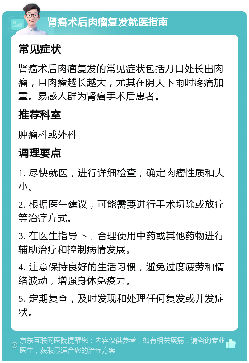 肾癌术后肉瘤复发就医指南 常见症状 肾癌术后肉瘤复发的常见症状包括刀口处长出肉瘤，且肉瘤越长越大，尤其在阴天下雨时疼痛加重。易感人群为肾癌手术后患者。 推荐科室 肿瘤科或外科 调理要点 1. 尽快就医，进行详细检查，确定肉瘤性质和大小。 2. 根据医生建议，可能需要进行手术切除或放疗等治疗方式。 3. 在医生指导下，合理使用中药或其他药物进行辅助治疗和控制病情发展。 4. 注意保持良好的生活习惯，避免过度疲劳和情绪波动，增强身体免疫力。 5. 定期复查，及时发现和处理任何复发或并发症状。