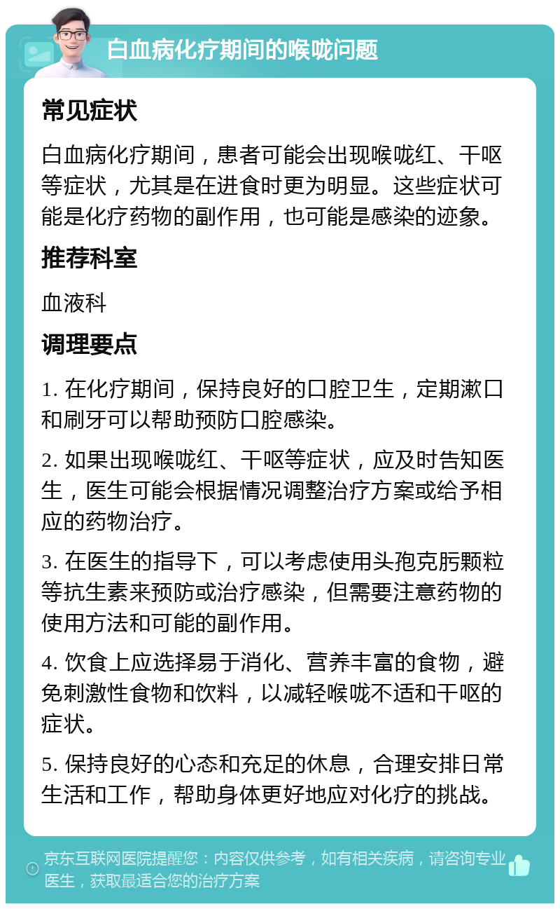 白血病化疗期间的喉咙问题 常见症状 白血病化疗期间，患者可能会出现喉咙红、干呕等症状，尤其是在进食时更为明显。这些症状可能是化疗药物的副作用，也可能是感染的迹象。 推荐科室 血液科 调理要点 1. 在化疗期间，保持良好的口腔卫生，定期漱口和刷牙可以帮助预防口腔感染。 2. 如果出现喉咙红、干呕等症状，应及时告知医生，医生可能会根据情况调整治疗方案或给予相应的药物治疗。 3. 在医生的指导下，可以考虑使用头孢克肟颗粒等抗生素来预防或治疗感染，但需要注意药物的使用方法和可能的副作用。 4. 饮食上应选择易于消化、营养丰富的食物，避免刺激性食物和饮料，以减轻喉咙不适和干呕的症状。 5. 保持良好的心态和充足的休息，合理安排日常生活和工作，帮助身体更好地应对化疗的挑战。