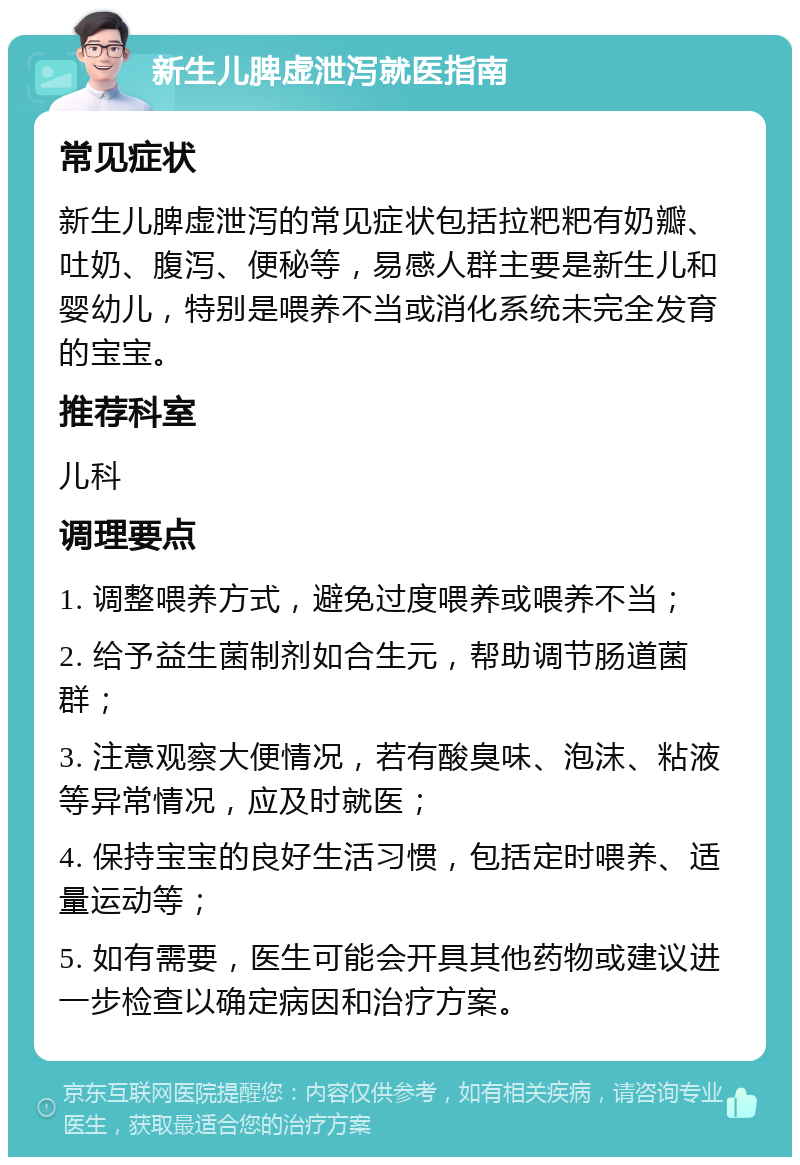 新生儿脾虚泄泻就医指南 常见症状 新生儿脾虚泄泻的常见症状包括拉粑粑有奶瓣、吐奶、腹泻、便秘等，易感人群主要是新生儿和婴幼儿，特别是喂养不当或消化系统未完全发育的宝宝。 推荐科室 儿科 调理要点 1. 调整喂养方式，避免过度喂养或喂养不当； 2. 给予益生菌制剂如合生元，帮助调节肠道菌群； 3. 注意观察大便情况，若有酸臭味、泡沫、粘液等异常情况，应及时就医； 4. 保持宝宝的良好生活习惯，包括定时喂养、适量运动等； 5. 如有需要，医生可能会开具其他药物或建议进一步检查以确定病因和治疗方案。