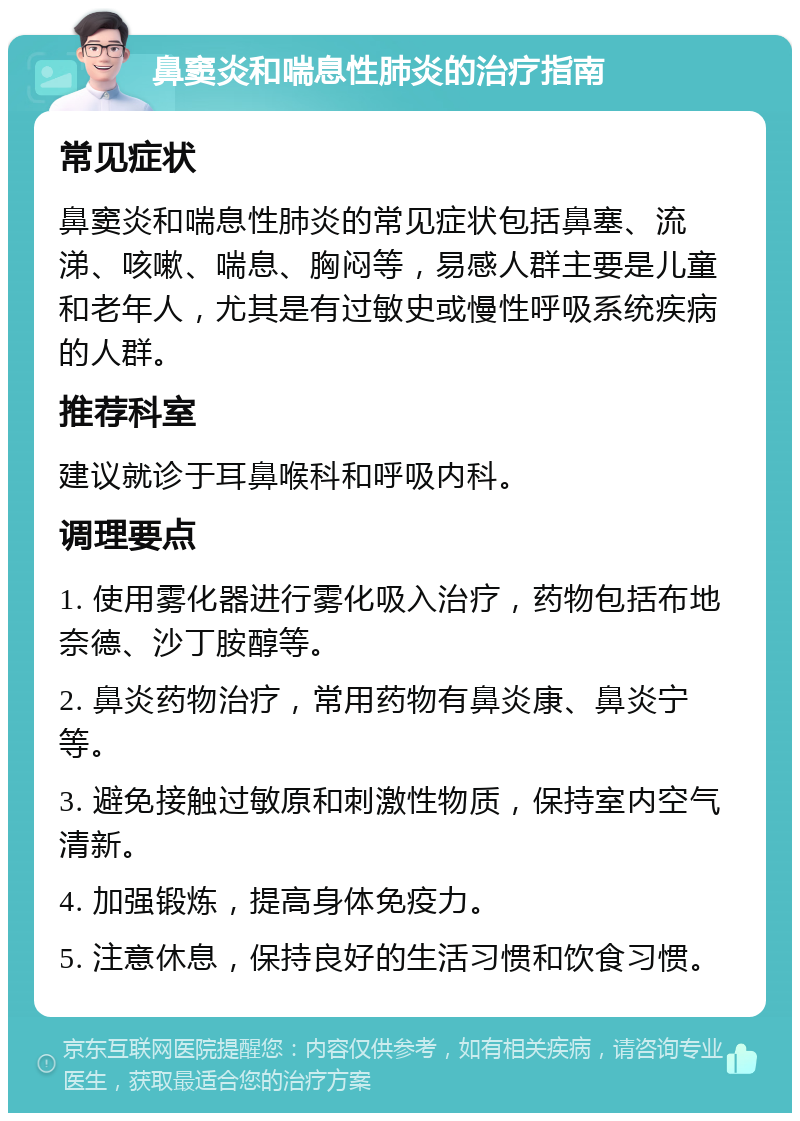 鼻窦炎和喘息性肺炎的治疗指南 常见症状 鼻窦炎和喘息性肺炎的常见症状包括鼻塞、流涕、咳嗽、喘息、胸闷等，易感人群主要是儿童和老年人，尤其是有过敏史或慢性呼吸系统疾病的人群。 推荐科室 建议就诊于耳鼻喉科和呼吸内科。 调理要点 1. 使用雾化器进行雾化吸入治疗，药物包括布地奈德、沙丁胺醇等。 2. 鼻炎药物治疗，常用药物有鼻炎康、鼻炎宁等。 3. 避免接触过敏原和刺激性物质，保持室内空气清新。 4. 加强锻炼，提高身体免疫力。 5. 注意休息，保持良好的生活习惯和饮食习惯。