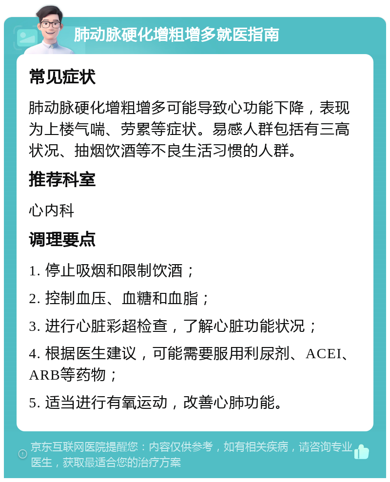 肺动脉硬化增粗增多就医指南 常见症状 肺动脉硬化增粗增多可能导致心功能下降，表现为上楼气喘、劳累等症状。易感人群包括有三高状况、抽烟饮酒等不良生活习惯的人群。 推荐科室 心内科 调理要点 1. 停止吸烟和限制饮酒； 2. 控制血压、血糖和血脂； 3. 进行心脏彩超检查，了解心脏功能状况； 4. 根据医生建议，可能需要服用利尿剂、ACEI、ARB等药物； 5. 适当进行有氧运动，改善心肺功能。