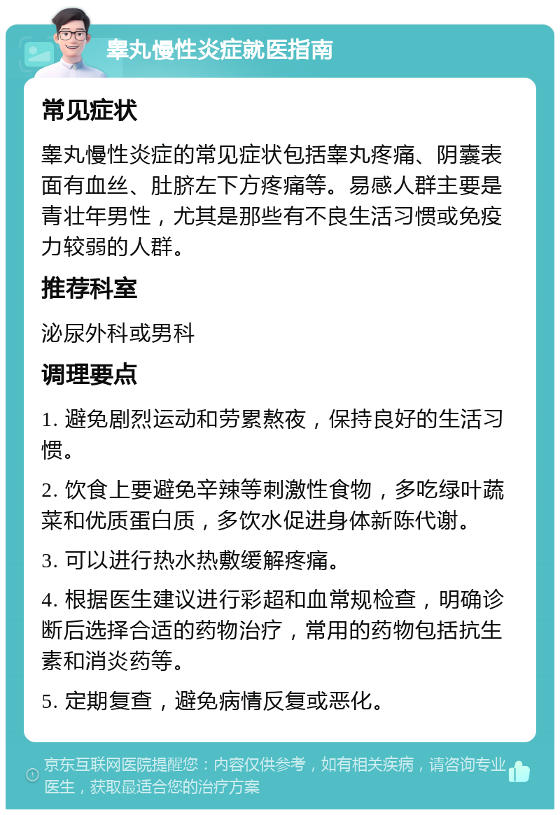 睾丸慢性炎症就医指南 常见症状 睾丸慢性炎症的常见症状包括睾丸疼痛、阴囊表面有血丝、肚脐左下方疼痛等。易感人群主要是青壮年男性，尤其是那些有不良生活习惯或免疫力较弱的人群。 推荐科室 泌尿外科或男科 调理要点 1. 避免剧烈运动和劳累熬夜，保持良好的生活习惯。 2. 饮食上要避免辛辣等刺激性食物，多吃绿叶蔬菜和优质蛋白质，多饮水促进身体新陈代谢。 3. 可以进行热水热敷缓解疼痛。 4. 根据医生建议进行彩超和血常规检查，明确诊断后选择合适的药物治疗，常用的药物包括抗生素和消炎药等。 5. 定期复查，避免病情反复或恶化。