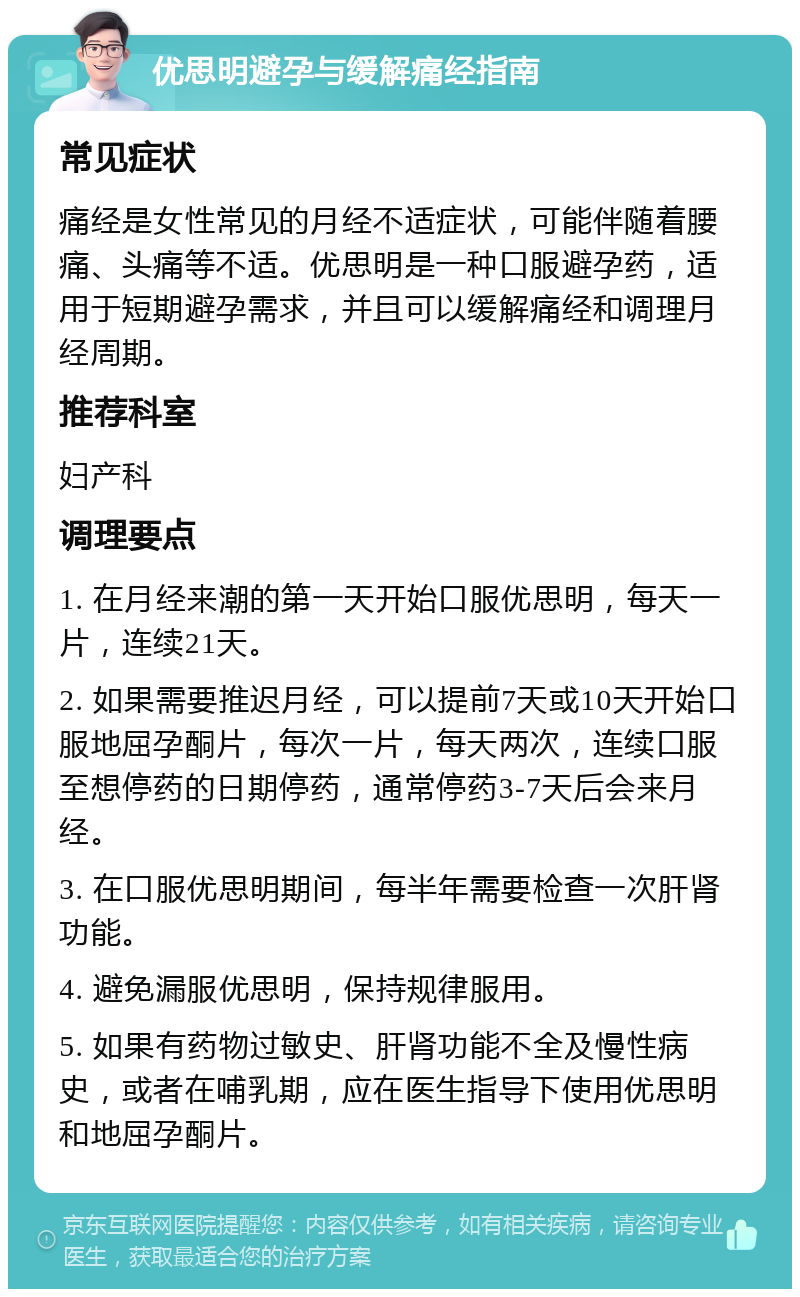 优思明避孕与缓解痛经指南 常见症状 痛经是女性常见的月经不适症状，可能伴随着腰痛、头痛等不适。优思明是一种口服避孕药，适用于短期避孕需求，并且可以缓解痛经和调理月经周期。 推荐科室 妇产科 调理要点 1. 在月经来潮的第一天开始口服优思明，每天一片，连续21天。 2. 如果需要推迟月经，可以提前7天或10天开始口服地屈孕酮片，每次一片，每天两次，连续口服至想停药的日期停药，通常停药3-7天后会来月经。 3. 在口服优思明期间，每半年需要检查一次肝肾功能。 4. 避免漏服优思明，保持规律服用。 5. 如果有药物过敏史、肝肾功能不全及慢性病史，或者在哺乳期，应在医生指导下使用优思明和地屈孕酮片。